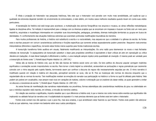 É nítida a projeção do historiador nas pesquisas históricas, fato este que o historiador oral percebe com muito mais sensibilidade, pré supõe-se que a
qualidade da entrevista depende também do envolvimento do entrevistador, e este obtém, em muitos casos melhores resultados quando levam em conta suas visões
particulares.
        A banalização da história oral está longe para acontecer, a multiplicação dos acervos fonográficos nos arquivos e museus, as várias reflexões metodológicas
ligadas às disciplinas afins. Tal método é imprescindível para o dialogo com os diversos projetos que se encontram em impasses e buscam na fonte oral um meio para
resolvê-lo, arquivistas e museólogos interessados em completar suas documentações, pedagogos, jornalistas, diversas instituições territoriais ou grupos em busca de
identidades. E o enfrentamento das situações históricas extremas que acarretam profundas modificações traumáticas da memória.
        Para muitos profissionais da história, a história oral substituirá a escrita e a racionalidade, mas esquece-se que a oralidade é a gênese da escrita. As fontes
orais e escritas possuem em comum características autônomas e funções especificas que somente ambas separadamente podem preencher. Requerem instrumentos
interpretativos diferentes e específicos, tornando estas fontes meros suportes para fontes tradicionais escritas.
        A transcrição transforma fonte auditiva em visuais, fatalmente modificando as interpretações. Eis uma razão para desmerecer os novos e mais fechados
métodos de transcrição “a expequitativa da transcrição substituir o teipe para propósitos científicos é equivalente a fazer críticas de arte em reprodução ou crítica
literária em traduções. A mais literal tradução é dificilmente a melhor, e uma tradução sempre implica certa quantidade de invenção. O mesmo pode ser verdade para
a transcrição de fontes orais.” ( Portelli.Apud.Projeto História 14, 1997:34.)
        Várias são as teorias de história oral, que de fato são teorias de história social como um todo. Os tons político do discurso popular carregam implícitos
significados e conotações sociais irreproduzíveis na escrita. Para tornar o texto legível ou entendível, acrescentam-se pontuações e regras gramaticais que raramente
coincide com o ritmo seguido pelo sujeito falante, terminando assim por confinar o discurso de regras não necessariamente seguidas por ele. O ritmo narrativo é
modificado quando em relação à matéria em discursão, perceptível somente se ouve, não se lê. Pois as mudanças são normas do discurso enquanto que a
regularidade são as normas da escrita. Tais modificações revelam as emoções do narrador sua participação na história e a forma no qual foi afetado pela história.“eles
podem ser pobres em vocabulário, mas sempre mais ricos em variações de matizes, volume e entonação que os oradores da classe média, os quais aprendem a imitar
no discurso a monotonia da escrita.” ( Portelli.Apud. Projeto História 14, 1997:39.)
        As varias formas de manifestação das narrativas materializadas nos provérbios, formas estereótipos são características meditórias do grau na coletividade em
que o indivíduo expositor está inserido, em síntese, a intrusão da memória coletiva.
        Em relação aos eventos e significados, importa ressaltar que o que diferencia a história oral, é que a mesma nos conta menos sobre eventos que significados não
implicando na validade factual da narrativa oral. A subjetividade do expositor é o mais precioso elemento que as fontes orais tem sobre o historiador.
       Fontes orais contam-nos não apenas o que o povo fez, mas seus anseios, o que acreditavam estar fazendo ou que fizeram. Fontes orais podem não adicionar
muito ao que sabemos, mas contam-nos bastante sobre seus custos psicológicos.

                                                                                                                                                                  128
 