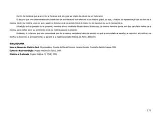 Dentro da história é que se encontra a literatura oral, ela pode ser objeto de estudo de um historiador.
        O discurso que uma determinada comunidade tem de sua literatura oral refere-se a sua história global, ou seja, a história da representação que ela tem de si
mesma, dentro da história, uma vez que o papel da literatura oral no sentido literal do texto, é o de reproduzi-la, ou de representá-la.
        A tradição oral do passado ou do presente, memória ativa e modelada filtrada dentro do discurso, da mesma memória que se tem dela para falar melhor de si
mesma, para melhor servir ou sentimento vivido da história passada e presente.
        Etnotexto, é o discurso que uma comunidade tem de si mesma, verdadeira trama de sentido no qual a comunidade se espelha, se reproduz, se codifica e se
decifra, se desenrola e, principalmente, se garante e se legitima.(projeto História 22. Pelen, 2001:69.)


BIBLIOGRAFIA
Usos e Abusos da História Oral. Organizadoras Marieta de Morais Ferreira. Janaina Amado. Fundação Getúlio Vargas.1996.
Cultura e Representação. Projeto História-14. EDUC.1997.
História e Oralidade. Projeto História 22. EDUC. 2001.




                                                                                                                                                               131
 