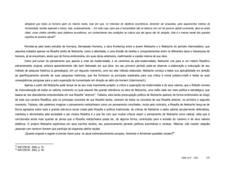 desejável que todos os homens ajam do mesmo modo, mas sim que, no interesse de objetivos ecumênicos, deveriam ser propostas, para seguimentos inteiros da
           humanidade, tarefas especiais e talvez, más, ocasionalmente. – Em todo caso, para que a humanidade não se destrua com um tal governo global consciente, deve-se antes
           obter, como critério científico para objetivos ecumênicos, um conhecimento das condições da cultura que até agora não foi atingido. Esta é a imensa tarefa dos grandes
           espíritos do próximo século55.


          Percebe-se pelo texto extraído de Humano, Demasiado Humano, a obra fronteiriça entre o jovem Nietzsche e o Nietzsche do período intermediário, que
assuntos tratados apenas na filosofia tardia de Nietzsche, como a alteridade, e uma divisão de tarefas e comportamentos entre os diferentes tipos e hierarquias de
homens, já se encontram, ainda que de forma embrionária, em suas obras anteriores, reafirmando a coesão interna de sua obra.
          Como pré-cursor do pensamento que aponta a crise da modernidade, e os caminhos da pós-modernidade, Nietzsche cria para si um roteiro filosófico
extremamente original, embora aparentemente não bem delineado em sua obra: em seu primeiro período pode-se observar a elaboração e maturação de seu
método de pesquisa histórica (a genealogia); em um segundo momento, uma vez este método elaborado, Nietzsche começa a testar sua aplicabilidade em direção
ao aperfeiçoamento através de suas pesquisas históricas, que lhe fornecem os principais substratos para sua crítica à moral judaico-cristã e todas as suas
conseqüências perigosas para a auto superação da humanidade em direção ao além-do-homem (übermensch).
          Apenas a partir daí Nietzsche pode lançar-se ao seu mais importante projeto: a crítica e superação da modernidade e de seus valores, que o filósofo nomeia
de transvaloração de todos os valores, momento no qual assume tão grande relevância na obra de Nietzsche, uma visão cada vez mais política e estratégica, que
baseia-se nas descobertas empreendidas em sua filosofia “anterior”. Todavia, esta tardia preocupação política de Nietzsche aparece de forma embrionária ao longo
de toda sua carreira filosófica, pois os principais conceitos de sua filosofia tardia, carecem de todos os conceitos de sua filosofia anterior, no primeiro e segundo
momento. Todavia, não podemos imaginar o pensamento nietzscheano como um pensamento conciliador, muito pelo contrário, a filosofia de Nietzsche lança-se de
forma agressiva sobre toda a grande estrutura social criada pela filosofia e política tradicionais. As críticas de Nietzsche a estes valores secularmente defendidos,
mantidos e alimentados pela sociedade e por muitos filósofos é o que faz com que muitos críticos vejam o pensamento de Nietzsche como radical, idéia que é
corroborada ainda mais quando se pensa que a filosofia nietzscheana possa ter, de alguma forma, contribuído para a eclosão do nazismo e de seus valores
estéticos. O próprio Nietzsche explicitava em seus escritos tardios, seu posicionamento perante políticas autoritárias e racistas: Máxima: não manter relações
pessoais com nenhum homem que participe do enganoso delírio racista.
           (Quanto engodo e esgoto é preciso haver para, no atual entremesclamento europeu, fomentar e fermentar questões raciais!)56



55
     NIETZSCHE. 2000, p. 33
56
     NIETZSCHE. 2002, p. 44.


                                                                                                                                                       ISSN 1517 - 5421      135
 