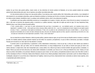 analisar de que forma esta grande política, mesmo sendo um dos elementos do terceiro período de Nietzsche, só se torna possível através dos conceitos
anteriormente desenvolvidos pelo autor, faz-se imperioso uma análise mais detida desta idéia.
          Um dos primeiros pontos de choque com essa grande política, é sua natureza, pois a grande política não é democrática, pelo contrário, a sua realização só
seria possível em uma sociedade aristocrática, posto que Nietzsche acreditava na hierarquia que há entre os homens, hierarquia essa que se constrói não com base
em valores sociais (classes), hereditários (raça), ou qualquer outro parâmetro externo, esta é uma aristocracia do espírito.
          A justificativa para essa política aristocrática encontra-se na necessidade de se superar o homem, esta seria a única forma de se pensar na economia do
todo, e não mais na economia das pequenas partes, a economia ou a política nacionais, é algo além da nação que está em jogo. Em seus fragmentos finais,
Nietzsche lança o que chama de teses da grande política:
          1ª tese: a grande política (...) quer gerar um poder suficientemente forte para forçar a humanidade a ser uma totalidade superior, com impiedosa dureza contra o
          degenerado e o parasítico na vida, - contra aquilo que arruína, envenena, difama, destrói até o fim... e que vê no aniquilamento da vida a insígnia de uma espécie superior
          de almas. 2ª tese: (...) pecaminosa é toda espécie de antinatureza. 3ª tese: criar um partido da vida, suficientemente forte para a Grande Política: (...) ela quer forçar a
          educação da humanidade como um todo, ela mede a hierarquia das raças, dos povos, dos indivíduos segundo seu futuro, segundo o compromisso que ela tenha com a vida,
          - ela acaba sem misericórdia com todo degenerado e parasitário. 4ª tese: o resto resulta disso.58


          Uma vez absorvido do próprio Nietzsche a idéia de grande política, podemos observar agora, de que forma toda sua filosofia anterior corrobora a criação de
tal idéia. De imediato podemos analisar possíveis impactos que tais idéias nos causariam, principalmente, no que se refere à democracia, que desde a revolução
francesa vem tornando-se um valor cada vez mais absoluto e universal.
          O primeiro ponto no qual esbarramos, é justamente a crítica nietzscheana à democracia, e mais do que isso, a crítica ao valor máximo que sustenta a
democracia – a igualdade, valor que reside, como foi mostrado anteriormente, na crença teológico/moral, de que todos os homens são iguais por terem uma
mesma natureza: a criação divina. Este valor transportado para o campo político cria a idéia de que todos os homens também são iguais perante a sociedade, e o
Estado. Mesmo que penas de forma discursiva, tais valores estão cristalizados na sociedade, que choca-se com a crítica que Nietzsche faz a eles. Todavia, em suas
obras do período intermediário e da juventude, Nietzsche já prepara-se para romper com tais valores, principalmente através de obras como Para Além do Bem e
do Mal, Genealogia da Moral e O Anticristo. Nestas obras Nietzsche, através de seu método genealógico (desenvolvido e aprimorado a partir do método filológico de
investigação, esboçado em sua primeira obra O Nascimento da Tragédia), mostra de que forma, historicamente foram construídos os valores morais vigentes, como
o representado pelo binômio bem/mal.



58
     NIETZSCHE. 2002, p. 42


                                                                                                                                                           ISSN 1517 - 5421       137
 