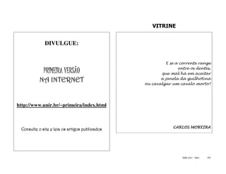 VITRINE


             DIVULGUE:


                                                          E se a corrente range
                                                                entre os dentes,
             PRIMEIRA VERSÃO                           que mal há em aceitar
          NA INTERNET                                  a janela da guilhotina
                                                ou cavalgar um cavalo morto?




http://www.unir.br/~primeira/index.html



                                                             CARLOS MOREIRA
 Consulte o site e leia os artigos publicados




                                                                  ISSN 1517 - 5421   142
 
