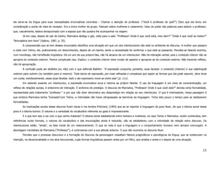 ela serve-se da língua para suas necessidades enunciativas concretas – Chamar a atenção do professor. (“Você é professor de quê?”) Claro que ela levou em
consideração o ponto de vista do receptor. Era a única mulher do grupo. Falavam sobre mulheres e casamento. Usou do poder das palavras para seduzir o professor,
que, casualmente, estava decepcionado com a esposa que não quisera lhe acompanhar na viagem.
        Já em casa, depois de sair do banho, Marinalva desliga o gás, volta para a sala: “Professor! Onde é que você está, meu bem?” “Onde é que você se meteu?”
“Brincadeira tem hora” (Sabino, 1987, p. 35).
        A compreensão que se tem desses enunciados identifica uma situação em que um dos interlocutores não está no ambiente do discurso. A mulher que passara
a noite com Telmo, ele, praticamente um desconhecido, depois de um banho, sente a necessidade de confirmar o que está se passando. Percebe-se falando sozinha,
num monólogo, não há’reflexão lingüística. Há um eco da sua própria fala, não há alcance de um interlocutor. Não há interação verbal, pois o conteúdo interior não se
apropria do conteúdo exterior. Parece complicado isso. Explico: o conteúdo interior deve mudar de aspecto e apropriar-se do conteúdo exterior. Não havendo reflexo,
não há apropriação.
        A confusão pode ser desfeita (ou não) com o que defende Bakhtin: “A expressão comporta, portanto, duas facetas: o conteúdo (interior) e sua objetivação
exterior para outrem (ou também para si mesmo). Toda teoria de expressão, por mais refinadas e complexas que sejam as formas que ela pode assumir, deve levar
em conta, inevitavelmente, essas duas facetas: todo o ato expressivo move-se entre elas” (p. 111).
        Em estando ausente um interlocutor, a expressão enunciativa ecoa e retorna ao próprio falante. O uso da linguagem é um meio de conscientização, um
reflexo de relações sociais, é sin6onimo de interação. É sinônimo de prestígio. O discurso de Marinalva, “Professor! Onde é que você está?” denota certa formalidade,
representada pelo tratamento “professor “ e por que não dizer demonstra seu desprestígio em relação ao seu interlocutor. O que é interessante, nessa passagem é
que embora Marinalva tenha “transado”com Telmo, a intimidade não havia ultrapassado as barreiras da linguagem. Tinha sido pouco o tempo para se desfazerem
formalidades.
        As implicações sociais desse discurso ficam claras e me lembra Pritchard, (1993) que ao se reportar à linguagem do povo Nuer, diz que o idioma social desse
povo é o idioma bovino. O volume e a variedade do vocabulário referente ao gado é impressionante.
        E o que tem isso a ver com o que venho tratando? O idioma social estabelecido entre homens e mulheres, no caso Telmo e Marinalva, recém conhecidos, tem
referências muito formais, o volume do vocabulário e das enunciações ainda é reduzido, não se estabeleceu com a intimidade da relação extra discurso. Os
interlocutores estão, “ainda”, na fase inicial de um relacionamento. O que se nota é que a linguagem e o comportamento humano nem sempre comungam. A
abordagem mentalista de Marinalva (“Professor”), é controversa com a sua atitude anterior. O que não ocorreria no discurso Nuer.
        Percebo que o processo discursivo e a formação do discurso da personagem ressaltam fatores pragmáticos e psicológicos da língua, que se evidenciam na
intenção, na situacionalidade e nos atos ilocucionais, cujas formas lingüísticas passam antes por um filtro, que analisa o antes e o depois de uma situação.



                                                                                                                                                                 15
 