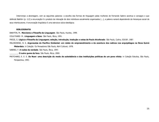 Interrompo a abordagem, com as seguintes palavras: a escolha das formas de linguagem pelas mulheres de Fernando Sabino acentua e consagra o que
defende Bakhtin (p. 112) a enunciação é o produto da interação de dois indivíduos socialmente organizados (...), a palavra variará dependendo da hierarquia social de
seus interlocutores. A enunciação lingüística é uma estrutura sócio-ideológica.


        BIBLIOGRAFIA
BAKHTIN, M.. Marxismo e Filosofia da Linguagem. São Paulo, Hucitec, 1999.
COULTHARD. M.. Linguagem e Sexo. São Paulo, Ática, 1991.
FREGE, G. Lógica e Filosofia da Linguagem; seleção, introdução, tradução e notas de Paulo Alcoforado. São Paulo, Cultrix, EDUSP, 1987.
MALINOWSKI, B. K. Argonautas do Pacífico Ocidental: um relato do empreendimento e da aventura dos nativos nos arquipélagos na Nova Guiné
     Melanésia. in Coleção: Os Pensadores São Paulo, Abril Cultural, 1978.
SABINO, F. A nudez da verdade. São Paulo, Ática, 1997.
________. O outro gume da faca. São Paulo, Ática, 2000.
PRITCHARD, E. E. E. Os Nuer: uma descrição do modo de subsistência e das instituições políticas de um povo nilota. in Coleção Estudos, São Paulo,
     Perspectiva, 1993.




                                                                                                                                                                 16
 