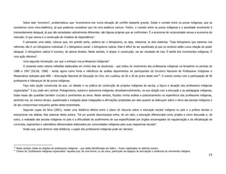 Sobre este “encontro”, problematizou que “encontramo-nos numa situação de conflito bastante grande. Existe o contato entre os povos indígenas, que se
caracteriza como intra-sistêmico, já que podemos considerar que há uma essência comum. Porém, o contato entre os povos indígenas e a sociedade envolvente é
tremendamente desigual, já que são sociedades radicalmente diferentes: são lógicas próprias que se confrontam. È a economia de reciprocidade versus a economia de
mercado. O que vemos é a construção de modelos de dependência”.
           E pensando uma saída, colocou que, em grande parte, poderia ser o bilingüismo, ou seja, relacionar os dois sistemas. “Esse bilingüismo que estamos nos
referindo não é um bilingüismo individual. É o bilingüismo social: o bilingüismo radical. Este é difícil de ser equilibrado já que os cenários estão numa relação de poder
desigual. O bilingüismo radical é humano, de plenos direitos. Neste sentido, é utopia: é construção; vai ser resultado de luta. É tarefa dos movimentos indígenas. É
uma ação ofensiva”.
           Uma segunda introdução: por que o enfoque nos professores indígenas?
           O presente texto retoma reflexões elaboradas em minha tese de doutorado - que tratou do movimento dos professores indígenas na Amazônia no período de
1988 a 1997 (SILVA, 1998) - tendo agora como fonte e referência de análise depoimentos de participantes do Encontro Nacional de Professores Indígenas e
Missionários realizado pela ANE – Articulação Nacional de Educação do Cimi, em Luziânia, de 26 a 30 de junho deste ano16. O evento contou com a participação de 96
professores e lideranças de 66 povos indígenas.
           Faço esta opção convencida de que, no debate e na prática da construção de projetos indígenas de escola, a figura e atuação dos professores indígenas
organizados17 é (ou pode ser) central. Protagonismo, autoria e autonomia indígenas; etnodesenvolvimento, na sua relação com a educação e as pedagogias indígenas,
todas essas são questões também cruciais e pertinentes ao tema. Neste sentido, focalizo minha análise e posicionamento na experiência dos professores indígenas,
sentindo-me, ao mesmo tempo, questionada e instigada pelas indagações e afirmações projetadas por eles quando se debruçam sobre o tema das escolas indígenas e
de seu compromisso enquanto partes desta empreitada.
           Segundo Lopes da Silva (2001), existe uma distância efetiva entre o plano do discurso sobre a educação escolar indígena no país e a prática escolar e
educacional nas aldeias. Nas palavras desta autora, “há um grande descompasso entre, de um lado, a educação diferenciada como projeto e como discussão e, de
outro, a realidade das escolas indígenas no país e a dificuldade de acolhimento de sua especificidade por órgãos encarregados da regularização e da oficialização de
currículos, regimentos e calendários diferenciados elaborados por comunidades indígenas para suas respectivas escolas”.
           Avalio que, para diminuir esta distância, o papel dos professores indígenas pode ser decisivo.




16
     Neste sentido, todas as citações de professores indígenas – que estão identificadas em itálico – foram registradas no referido evento.
17
     Chamo de “professores indígenas organizados” aqueles que, de uma forma, ou de outra, participam de espaços de articulação e instâncias do movimento indígena.
                                                                                                                                                                      19
 