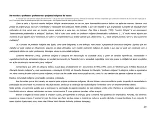 De monitor a professor: professores e projetos indígenas de escola
         A concepção que cada professor indígena deve desenvolver é a de que não somos propriedade do governo, do Estado, do município. Devemos compreender que o professor é instrumento do povo. Ele deve explicação ao
povo! Tem espaço maior de aprendizagem do que a luta contra o poder? (José Agnaldo Gomes de Souza, professor Xukurú).

          Como se sabe, a figura do monitor indígena bilíngüe caracterizava-se por ser um papel intermediário entre os índios e as agências externas. Usava-se uma
pessoa do próprio grupo para ser o interlocutor e repassador dos conteúdos. Neste sentido, o que vale ressaltar é que as propostas e projetos de educação eram
elaborados de fora, sendo que, ao monitor restava adaptar-se e, para isso, era treinado. Para Silva e Azevedo (1995), “monitor bilíngüe” é um personagem
“essencialmente problemático e ambíguo”. Explicam, “não é outra coisa senão um professor indígena domesticado e subalterno. (...) É muito menos alguém que
monitora do que alguém que é monitorado por outro”. E complementam sua análise dizendo que, desta forma, “(...) estão sempre prontos a servir a seus superiores
civilizados”.

          Já o conceito de professor indígena está ligado, como parte integrante, a uma definição mais ampla: a proposta de uma escola indígena. Significa que seu
trabalho só pode realizar-se eficazmente, segundo os ideais afirmados, num modelo realmente indígena de escola e que esse só pode ser construído com a
participação efetiva de todos: professores, lideranças, alunos e comunidade indígena.

          Conforme Monserrat (1993), “professor indígena é categoria em estruturação na sociedade atual, a partir de variadas experiências, necessidades e
expectativas tanto das sociedades indígenas em contato permanente (ou freqüente) com a sociedade majoritária, como dos grupos e entidades de apoio envolvidos
em ações de educação escolarizada (para) indígena”.

          Acrescentaria que, além de categoria teórica, a qual figura já oficialmente em documentos do MEC (1994), como as “Diretrizes para a Política Nacional de
Educação Escolar Indígena” e, mais recentemente, a Resolução 03/1999, do Conselho Nacional de Educação, “professor indígena” é categoria prática e organizativa
em plena construção pelos próprios povos indígenas, no bojo das discussões sobre novos papéis sociais, como é o caso também dos agentes indígenas de saúde.

Escola e comunidade indígena: uma ligação necessária e desejada.
          Nas discussões que se têm travado, em especial pelos próprios professores indígenas, há uma ênfase e uma concordância quanto à questão da necessidade da
participação da comunidade no processo da educação escolar, sendo que a construção da escola indígena é entendida como um empreendimento coletivo.
Neste sentido, uma primeira questão que se sobressai é a valorização do aspecto educativo de todo cotidiano vivido junto à família e a comunidade, assim como o
intercâmbio entre os saberes tradicionais e os novos conhecimentos. É o que podemos perceber na fala a seguir:
          Ensinar o resgate da nossa cultura é preparar o povo, principalmente as crianças, para o amanhã. Não podemos ser empresários. Portanto, não devemos
esquecer as nossas origens. É preciso ter jogo de cintura para fazer as duas coisas: a tradição da cultura e a parte não-índia. A nossa identidade é um conjunto. O
nosso objetivo é pelo nosso povo, nossa luta (Valmor Vehrá Mendes de Paula, professor Kaingang).


                                                                                                                                                                                                                     20
 