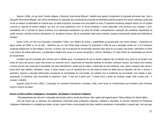 Mosonyi (1996), em seu texto “Familia indígena y Educación Intercultural Bilingüe”, trabalha esse aspecto fundamental da discussão afirmando que, “nem a
Educação Intercultural Bilíngüe, nem outros mecanismos de vitalização das características profundas da identidade poderão prosperar por tempo indefinido, senão pela
via de um ataque à problemática de conjunto que, em dada conjuntura, atravessa uma comunidade ou etnia. É imperativo emoldurar qualquer esforço em um projeto
comunal ou regional de alcance integral, que leve em conta parâmetros como as terras ancestrais e recém adquiridas, uma economia que conjugue a auto-
subsistência com o mercado de alguns produtos, uma organização participativa nos níveis de decisão, principalmente a resolução dos problemas angustiantes da
saúde, serviços e direitos humanos elementares. Se, de alguma maneira, não se contemplam todas essas vertentes, qualquer programação isolada está destinada ao
fracasso”.

        Santos (1975), em seu livro Educação e Sociedades Tribais, com objetivo de avaliar a possibilidade da escolarização com ensino bilíngüe - implantada em
alguns postos da FUNAI no sul do país - identificou que um dos limites deste processo foi justamente a idéia de que a educação escolar por si só introduziria
mudanças substanciais na vida indígena. Concluiu, na época, que os programas de escolarização deveriam fazer parte de um projeto mais amplo, valorizando os índios
e sua cultura. Na análise deste autor, a problemática indígena tem causa num quadro sociopolítico, cultural e ideológico, e é neste âmbito de complexidade que deverá
ser equacionada.
        Considero que tal concepção abre caminho para a reflexão atual, na perspectiva de que as escolas indígenas são concebidas como parte de um projeto mais
amplo de futuro dos povos a quem elas servem (ou deveriam servir). Depoimento de Rosenildo Barbosa de Carvalho, professor Guarani, nos mostra uma iniciativa
concreta que tem sido construída e consolidada com esse entendimento: Quase tudo já acabou, a destruição do meio-ambiente, mas a gente conseguiu pelo menos a
escola fazer esse trabalho, reflorestar a bacia. A nossa riqueza é que as nascentes dos rios são todas de dentro da aldeia para as fazendas, não tem o veneno, o
agrotóxico. Quando a educação diferenciada corresponde às necessidades da comunidade, ela trabalha com os problemas da comunidade. Com relação à auto-
sustentação, é importante cada comunidade se organizar e dizer: “é isso que a gente quer”. E dessa forma a gente vai conseguir chegar onde a gente quer. E
começar o trabalho.
        Segundo Lopes da Silva (2001), “a educação em contextos interculturais é pensada, então, como fluxos de conhecimentos que transitam entre fronteiras
móveis e sempre recriadas”.


Escola e prática político-pedagógica: concepções, estratégias e iniciativas indígenas
        “Nós pesquisamos para não errar. A educação está precária, está no mundo dos brancos. Mas a gente está reagindo agora” (Arão, professor Oro Waram Xijien).
        Uma das forças que se sobressai nas experiências construídas pelos professores indígenas, relatadas e discutidas no Encontro Nacional de Professores
Indígenas e Missionários é a avaliação que fazem, de que, mesmo frente a uma situação não ideal, repleta de problemas e contradições, é possível agir, nem que seja,


                                                                                                                                                                     21
 
