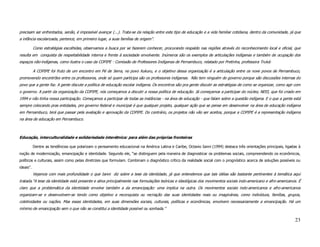 precisam ser enfrentados, senão, é impossível avançar (...). Trata-se da relação entre este tipo de educação e a vida familiar cotidiana, dentro da comunidade, já que
a infância escolarizada, pertence, em primeiro lugar, a suas famílias de origem”.

           Como estratégias escolhidas, observamos a busca por se fazerem conhecer, procurando respaldo nas regiões através do reconhecimento local e oficial, que
resulta em conquista de respeitabilidade interna e frente à sociedade envolvente. Inúmeros são os exemplos de articulações indígenas e também de ocupação dos
espaços não-indígenas, como ilustra o caso da COPIPE - Comissão de Professores Indígenas de Pernambuco, relatado por Pretinha, professora Truká:

           A COPIPE foi fruto de um encontro em Pé de Serra, no povo Xukuru, e o objetivo dessa organização é a articulação entre os nove povos de Pernambuco,
promovendo encontrões entre os professores, onde só quem participa são os professores indígenas. Não tem ninguém do governo porque são discussões internas do
povo que a gente faz. A gente discute a política de educação escolar indígena. Os encontros são pra gente discutir as estratégias de como se organizar, como agir com
o governo. A partir da organização da COPIPE, nós começamos a discutir a nossa política de educação. Já começamos a participar do núcleo, NEEI, que foi criado em
1994 e não tinha nossa participação. Começamos a participar de todas as instâncias - na área de educação - que falam sobre a questão indígena. E o que a gente está
sempre colocando pras entidades, pro governo federal e municipal é que qualquer projeto, qualquer ação que se pense em desenvolver na área de educação indígena
em Pernambuco, terá que passar pela avaliação e aprovação da COPIPE. Do contrário, os projetos não vão ser aceitos, porque a COPIPE é a representação indígena
na área de educação em Pernambuco.



Educação, interculturalidade e solidariedade interétnica: para além das próprias fronteiras

           Dentre as tendências que polarizam o pensamento educacional na América Latina e Caribe, Octavio Ianni (1994) destaca três orientações principais, ligadas à
noção de modernização, emancipação e identidade. Segundo ele, “se distinguem pela maneira de diagnosticar os problemas sociais, compreendendo os econômicos,
políticos e culturais, assim como pelas diretrizes que formulam. Combinam o diagnóstico crítico da realidade social com o prognóstico acerca de soluções possíveis ou
ideais”.
           Vejamos com mais profundidade o que Ianni diz sobre a tese da identidade, já que entendemos que tais idéias são bastante pertinentes à temática aqui
tratada.“A tese da identidade está presente e ativa principalmente nas formulações teóricas e ideológicas dos movimentos sociais indo-americano e afro-americanos. É
claro que a problemática da identidade envolve também a da emancipação: uma implica na outra. Os movimentos sociais indo-americanos e afro-americanos
organizam-se e desenvolvem-se tendo como objetivo a reconquista ou recriação das suas identidades reais ou imaginárias, como indivíduos, famílias, grupos,
coletividades ou nações. Mas essas identidades, em suas dimensões sociais, culturais, políticas e econômicas, envolvem necessariamente a emancipação. Há um
mínimo de emancipação sem o que não se constitui a identidade possível ou sonhada.”

                                                                                                                                                                  23
 