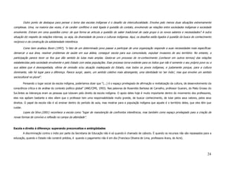 Outro ponto de destaque para pensar o tema das escolas indígenas é o desafio da interculturalidade. Envolve pelo menos duas situações extremamente
complexas. Uma, na maioria das vezes, é de caráter conflitivo e está ligada à questão do contato, envolvendo as relações entre sociedades indígenas e sociedade
envolvente. Entram em cena questões como: de que forma se articula a questão do saber tradicional de cada grupo e os novos saberes e necessidades? A outra
situação diz respeito às relações internas, ou seja, da diversidade de povos e culturas indígenas. Aqui, os desafios estão ligados à questão da busca de conhecimento
recíproco e da construção da solidariedade interétnica.

          Como bem analisou Bonin (1997), “o fato de um determinado povo passar a participar de uma organização responde a suas necessidades mais específicas:
demarcar a sua área, resolver problemas de saúde em sua aldeia, conseguir escola para sua comunidade, expulsar invasores de seu território. No entanto, a
participação parece tecer os fios que dão sentido às lutas mais amplas. Gesta-se um processo de re-conhecimento (conhecer em outros termos) das relações
estabelecidas pela sociedade envolvente e pelo Estado com estas populações. Esse processo torna evidente para os índios que não é somente o seu próprio povo ou a
sua aldeia que é desrespeitada, vítima de omissão e/ou atuação inadequada do Estado, mas todos os povos indígenas, e justamente porque, para a cultura
dominante, não há lugar para a diferença. Parece surgir, assim, um sentido coletivo mais abrangente, uma identidade no ‘ser índio’, mas que envolve um sentido
sociocultural no plural”.

          Pensando o lugar social da escola indígena, poderíamos dizer que “(...) é o espaço privilegiado de afirmação e revitalização da cultura, de desenvolvimento da
consciência crítica e de análise do contexto político global” (ANE/CIMI, 1993). Nas palavras de Rosenildo Barbosa de Carvalho, professor Guarani, do Mato Grosso do
Sul.Antes as lideranças eram as pessoas que lutavam pelo direito da escola indígena. O apoio deles hoje é muito importante dentro do movimento dos professores,
eles nos apóiam bastante e eles vêem que o professor tem uma responsabilidade muito grande, de buscar conhecimento, de lutar pelos seus valores, pelos seus
direitos. O papel da escola não é só ensinar dentro do período de aula, mas mostrar para a população indígena que aquele é o território deles, que eles têm que
cuidar.
          Lopes da Silva (2001) reconhece a escola como “lugar de manutenção de confrontos interétnicos, mas também como espaço privilegiado para a criação de
novas formas de convívio e reflexão no campo da alteridade”.


Escola e direito à diferença: superando preconceitos e ambigüidades
          A discriminação contra o índio por parte da Secretaria de Educação não é só quando é chamado de caboclo. É quando os recursos não são repassados para a
educação, quando o Estado não constrói prédios, é quando o pagamento não é em dia (Francisca Oliveira de Lima, professora Arara, do Acre).




                                                                                                                                                                    24
 