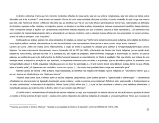 O direito à diferença é tema que tem merecido constantes reflexões de nossa parte, seja por sua própria complexidade, seja pelo elenco de tantas outras
discussões que a ele se somam18. Uma primeira diz respeito à forma de como nossa sociedade olha para os índios, incluindo a questão de qual o lugar que reserva
para eles. João Pacheco de Oliveira (1993) nos fala sobre isso, ao identificar que “há um uso muito difuso e generalizado do termo índio, materializado nas definições
do dicionário, expresso na fala cotidiana, no imaginário popular, na literatura e nas falas eruditas, enraizando-se inclusive no pensamento científico. Nesses domínios,
‘índio’ corresponde sempre a alguém com características radicalmente distintas daquelas com que o brasileiro costuma se fazer representar.(...) Os elementos fixos
que compõem tal representação propiciam tanto a articulação de um discurso romântico, onde a natureza humana aflora com mais propriedade no homem primitivo,
quanto na visão do selvagem, cruel e repulsivo”.
           Continuando sua análise, assinala-nos outra perspectiva de relações, ao colocar que “melhor seria pensá-los como povos indígenas, como objetos de direitos e
como sujeitos políticos coletivos, distanciando-se do mito da primitividade e das improcedentes cobranças que o senso comum instiga a cada momento”.
Carneiro da Cunha (1995) nos mostra como, historicamente, a noção de direito à igualdade foi utilizada para justificar a homogeneização/dominação cultural.
Vejamos: “os novos instrumentos internacionais, como a Convenção 169 da OIT (de 1989), a Declaração dos Direitos dos Povos Indígenas (na sua versão atual)
baseiam-se numa revisão, operada nos anos 70 e sobretudo 80, das noções de progresso, desenvolvimento, integração e discriminação ou racismo. Em poucas
palavras, as versões pós-guerra dos instrumentos de direitos humanos baseavam-se essencialmente no 'direito à igualdade'. Mas esse direito, que brotava de uma
ideologia liberal, e respondia a situações do tipo 'apartheid', foi largamente entendido como um dever; e a igualdade, que era de essência política, foi entendida como
homogeneidade cultural. O direito à igualdade redundava pois em um dever de assimilação. (...) O anti-racismo liberal, como tão bem analisou Sartre (na sua reflexão
sobre a ‘questão judia’), só é generoso com o indivíduo, nunca com o grupo. (...) Por supor uma igualdade básica, exige uma assimilação geral”.
           Roberto Cardoso de Oliveira (1988) já falava nessa necessidade, ao identificar nas relações entre Estado e povos indígenas um “colonialismo interno” que, a
seu ver, deveria ser substituído por uma “diplomacia interna”.
           Trazendo essas idéias para a reflexão sobre as escolas indígenas, perguntamos, quem poderá garantir a “especificidade e diferenciação” – características
oficializadas nos diversos textos da legislação da educação escolar indígena - senão os próprios povos indígenas? Refletindo sobre essa questão, e fundamentando-se
no texto constitucional, a Procuradora da República, Debora Duprat (2000) afirma que “(...) a par de lhes reconhecer o direito a uma existência diferenciada, a
Constituição outorgou aos próprios índios o direito a dizer em que consiste essa diferença” .

           O conflito entre o reconhecimento/oficialização das escolas indígenas, ou seja, sua incorporação no sistema nacional de educação versus a garantia do direito
a modelos e formas próprias de fazer escola – escolas como partes integrantes dos sistemas indígenas de educação, é uma outra polêmica. Penso que o excesso de




18
     Esclareço que entendo o “direito à diferença” - “acoplado a uma igualdade de direitos e de dignidade”, conforme CARNEIRO DA CUNHA, 1995.
                                                                                                                                                                    25
 