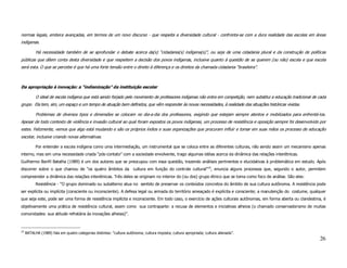 normas legais, embora avançadas, em termos de um novo discurso - que respeita a diversidade cultural - confronta-se com a dura realidade das escolas em áreas
indígenas.

           Há necessidade também de se aprofundar o debate acerca da(s) “cidadania(s) indígena(s)”, ou seja de uma cidadania plural e da construção de políticas
públicas que dêem conta desta diversidade e que respeitem a decisão dos povos indígenas, inclusive quanto à questão de se querem (ou não) escola e que escola
será esta. O que se percebe é que há uma forte tensão entre o direito à diferença e os direitos da chamada cidadania “brasileira”.



Da apropriação à inovação: a “indianização” da instituição escolar

           O ideal de escola indígena que está sendo forjado pelo movimento de professores indígenas não entra em competição, nem substitui a educação tradicional de cada
grupo. Ela tem, sim, um espaço e um tempo de atuação bem definidos, que vêm responder às novas necessidades, à realidade das situações históricas vividas.

           Problemas de diversos tipos e dimensões se colocam no dia-a-dia dos professores, exigindo que estejam sempre atentos e mobilizados para enfrentá-los.
Apesar de todo contexto de violência e invasão cultural ao qual foram expostos os povos indígenas, um processo de resistência e oposição sempre foi desenvolvido por
estes. Felizmente, vemos que algo está mudando e são os próprios índios e suas organizações que procuram influir e tomar em suas mãos os processo de educação
escolar, inclusive criando novas alternativas.

           Por entender a escola indígena como uma intermediação, um instrumental que se coloca entre as diferentes culturas, não sendo assim um mecanismo apenas
interno, mas sim uma necessidade criada “pós-contato” com a sociedade envolvente, trago algumas idéias acerca da dinâmica das relações interétnicas.
Guilhermo Bonfil Batalha (1989) é um dos autores que se preocupou com essa questão, trazendo análises pertinentes e elucidativas à problemática em estudo. Após
discorrer sobre o que chamou de “os quatro âmbitos da cultura em função do controle cultural”19, enuncia alguns processos que, segundo o autor, permitem
compreender a dinâmica das relações interétnicas. Três deles se originam no interior do (ou dos) grupo étnico que se toma como foco de análise. São eles:
           Resistência - “O grupo dominado ou subalterno atua no sentido de preservar os conteúdos concretos do âmbito de sua cultura autônoma. A resistência pode
ser explícita ou implícita (consciente ou inconsciente). A defesa legal ou armada do território ameaçado é explícita e consciente; a manutenção do costume, qualquer
que seja este, pode ser uma forma de resistência implícita e inconsciente. Em todo caso, o exercício de ações culturais autônomas, em forma aberta ou clandestina, é
objetivamente uma prática de resistência cultural, assim como sua contraparte: a recusa de elementos e iniciativas alheios (o chamado conservadorismo de muitas
comunidades: sua atitude refratária às inovações alheias)”.



19
     BATALHA (1989) fala em quatro categorias distintas: “cultura autônoma; cultura imposta; cultura apropriada; cultura alienada”.
                                                                                                                                                                      26
 
