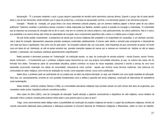 Apropriação - “É o processo mediante o qual o grupo adquire capacidade de decisão sobre elementos culturais alheios. Quando o grupo não só pode decidir
sobre o uso de tais elementos, senão também que é capaz de produzi-los, o processo de apropriação culmina, e os elementos passam a ser elementos próprios”.
        Inovação - “Através da inovação, um grupo étnico cria novos elementos culturais próprios, que em primeira instância passam a formar parte de sua cultura
autônoma”. Podemos constatar a pertinência desses conceitos e idéias elaboradas por Batalha, também quanto à questão da inovação e criatividade. “A criatividade
que se expressa nos processos de inovação não se dá no vazio, mas sim no contexto da cultura própria e, mais particularmente, da cultura autônoma. Este é o marco
que possibilita e ao mesmo tempo põe limites às capacidades de inovação: seus componentes específicos são o plano e a matéria para a criação cultural”.
        No que tenho podido compreender, a perspectiva de escola que os povos indígenas têm projetado e se empenhado em conquistar, é um exemplo concreto,
real e atual de inovação. Representam pequenas grandes mudanças construídas cotidianamente. É preciso estar atento e sensível para enxergá-las e interpretá-las
com toda sua força e significação. Pois como nos diz esse autor: “as inovações culturais são, por uma parte, mais freqüentes do que comumente se pensa: há muito
novo em baixo do sol. Sobretudo, se não se pensa somente nas grandes invenções capazes de marcar por si mesmas um momento da história, se não se repara
também, e sobretudo, nas mudanças cotidianas aparentemente insignificantes”.

        Neste paciente e demorado processo de “indianização” da instituição escolar, ou seja, da construção de escolas próprias – escola Guarani, escola Terena,
escola Yanomami...- é fundamental que o professor indígena possa reencontrar-se com sua própria comunidade educativa, já que, na maioria dos casos, ele foi
formado fora desta. Tornando-se parte da comunidade educativa, poderá contribuir na busca de novas respostas, colocando a escrita a serviço de uma nova
expressão; procurando inspiração nos sábios da comunidade; colocando-se como ouvinte - aquele que domina novas técnicas modernas, mas coloca-as em
continuidade do saber indígena, como forma de ampliação do mundo, como expansão cultural, nunca como substituição.
        Nesta ótica, o professor pode ser participante de um projeto que vai além da própria educação, ou seja, que trabalhe com uma noção ampliada de educação.
Para isso, irá, necessariamente, envolver-se com questões fundamentais como a defesa e garantia das terras indígenas; construção de alternativas de subsistência
(auto-sustentação).

        Nesse sentido, conforme analisou Mosonyi (1996), as comunidades educativas indígenas hoje precisam pensar em pelo menos dois tipos de programas, que
necessitam andar juntos: lingüístico-cultural e econômico-político.

        Para Lopes da Silva (2001), uma tal concepção de educação “supõe atenção a aspectos socioculturais e lingüísticos da vida indígena, nunca isolados da
discussão crítica e própria, travada pelos próprios índios sobre o que querem para si e para os seus”.

        Trago, como encerramento deste diálogo sobre a possibilidade de construção de projetos indígenas de escola e o papel dos professores indígenas, trechos de
recente documento elaborado pelos professores e lideranças presentes no Encontro Nacional de Professores Indígenas e Missionários, citado no início do trabalho.


                                                                                                                                                              27
 