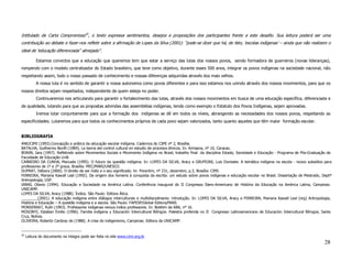 Intitulado de Carta Compromisso20, o texto expressa sentimentos, desejos e proposições dos participantes frente a este desafio. Sua leitura poderá ser uma
contribuição ao debate e fazer-nos refletir sobre a afirmação de Lopes da Silva (2001): “pode-se dizer que há, de fato, ‘escolas indígenas’ – ainda que não realizem o
ideal de ‘educação diferenciada” almejado”.

           Estamos convictos que a educação que queremos tem que estar a serviço das lutas dos nossos povos, sendo formadora de guerreiros (novas lideranças),
rompendo com o modelo centralizador do Estado brasileiro, que teve como objetivo, durante esses 500 anos, integrar os povos indígenas na sociedade nacional, não
respeitando assim, todo o nosso passado de conhecimento e nossas diferenças adquiridas através dos mais velhos.
           A nossa luta é no sentido de garantir a nossa autonomia como povos diferentes e para isso estamos nos unindo através dos nossos movimentos, para que os
nossos direitos sejam respeitados, independente de quem esteja no poder.
           Continuaremos nos articulando para garantir o fortalecimento das lutas, através dos nossos movimentos em busca de uma educação específica, diferenciada e
de qualidade, lutando para que as propostas advindas das assembléias indígenas, tendo como exemplo o Estatuto dos Povos Indígenas, sejam aprovadas.
           Iremos lutar conjuntamente para que a formação dos indígenas se dê em todos os níveis, abrangendo as necessidades dos nossos povos, respeitando as
especificidades. Lutaremos para que todos os conhecimentos próprios de cada povo sejam valorizados, tanto quanto aqueles que têm maior formação escolar.


BIBLIOGRAFIA
ANE/CIMI (1993).Concepção e prática da educação escolar indígena. Cadernos do CIMI nº 2, Brasília.
BATALHA, Guilhermo Bonfil (1989). La teoria del control cultural en estudio de procesos étnicos. In: Arinsana, nº 10, Caracas.
BONIN, Iara (1997). Refletindo sobre Movimentos Sociais e Movimento Indígena no Brasil, trabalho final da disciplina Estado, Sociedade e Educação - Programa de Pós-Graduação da
Faculdade de Educação UnB.
CARNEIRO DA CUNHA, Manuela (1995). O futuro da questão indígena. In: LOPES DA SILVA, Aracy e GRUPIONI, Luis Donisete. A temática indígena na escola - novos subsídios para
professores de 1º e 2º graus. Brasília: MEC/MARI/UNESCO.
DUPRAT, Débora (2000). O direito de ser índio e o seu significado. In: Porantim, nº 231, dezembro, p.3, Brasília: CIMI.
FERREIRA, Mariana Kawall Leal (1992). Da origem dos homens à conquista da escrita: um estudo sobre povos indígenas e educação escolar no Brasil. Dissertação de Mestrado, Deptº
Antropologia, USP.
IANNI, Otavio (1994). Educação e Sociedade na América Latina. Conferência inaugural do II Congresso Ibero-Americano de História da Educação na América Latina, Campinas:
UNICAMP.
LOPES DA SILVA, Aracy (1988). Índios. São Paulo: Editora Ática.
________(2001). A educação indígena entre diálogos interculturais e multidisciplinares: introdução. In: LOPES DA SILVA, Aracy e FERREIRA, Mariana Kawall Leal (org) Antropologia,
História e Educação – A questão indígena e a escola. São Paulo: FAPESP/Global Editora/MARI.
MONSERRAT, Ruth (1993). Professores indígenas versus índios professores. In: Boletim da ABA, nº 16.
MOSONYI, Estaban Emilio (1996). Familia indígena y Educación Intercultural Bilíngüe. Palestra proferida no II Congresso Latinoamericano de Educación Intercultural Bilingüe, Santa
Cruz, Bolívia.
OLIVEIRA, Roberto Cardoso de (1988). A crise do indigenismo, Campinas: Editora da UNICAMP.


20
     Leitura do documento na íntegra pode ser feita no site www.cimi.org.br
                                                                                                                                                                             28
 