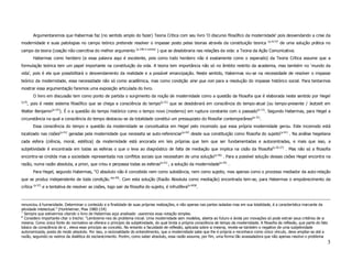 Argumentaremos que Habermas faz (no sentido amplo do fazer) Teoria Crítica com seu livro ‘O discurso filosófico da modernidade’ pois desvendando a crise da
                                                                                                                                                   (p.417)7
modernidade e suas patologias no campo teórico pretende resolver o impasse posto pelas teorias através da constituição teorica                                de uma solução prática no
                                                                      (p.186 e outras)
campo da teoria (coação não coercitiva do melhor argumento                               ) que se desdobraria nas relações da vida: a Teoria da Ação Comunicativa.
           Habermas como herdeiro (e essa palavra aqui é excelente, pois como todo herdeiro não é exatamente como o esperado) da Teoria Crítica assume que a
formulação teórica tem um papel importante na constituição da vida. A teoria tem importância não só no âmbito restrito da academia, mas também no ‘mundo da
vida’, pois é ela que possibilitará o desvendamento da realidade e a possível emancipação. Neste sentido, Habermas viu-se na necessidade de resolver o impasse
teórico da modernidade, essa necessidade não só como acadêmica, mas como condição sine qua non para a resolução do impasse histórico social. Para tentarmos
mostrar essa argumentação faremos uma exposição articulada do livro.
           O livro em discussão tem como ponto de partida o surgimento da noção de modernidade como a questão da filosofia que é elaborada neste sentido por Hegel
(p.9)
        , pois é neste sistema filosófico que se chega a consciência do tempo(p.31) que se desdobrará em consciência do tempo-atual (ou tempo-presente / Jeztzeit em
Walter Benjamin(p.22)). É o a questão do tempo histórico como o tempo novo (moderno) em ruptura constante com o passado(p.11) . Segundo Habermas, para Hegel a
circunstância na qual a consciência do tempo destacou-se da totalidade constitui um pressuposto do filosofar contemporâneo(p.31) .
           Essa consciência do tempo e questão da modernidade se conceitualiza em Hegel pelo incomodo que essa própria modernidade gerou. Este incomodo está
localizado nas cisões(p.41) geradas pela modernidade que necessita se auto-referenciar(p.42) desde sua constituição como filosofia do sujeito(p.41) . Na análise hegeliana
cada esfera (ciência, moral, estética) da modernidade está ancorada em leis próprias que tem que ser fundamentadas e autocentradas, e mais que isso, a
subjetividade é encontrada em todas as esferas o que o leva ao diagnóstico de falta de mediação que implica na cisão da filosofia(p.26-27) . Mas não só a filosofia
encontra-se cindida mas a sociedade representada nos conflitos sociais que necessitam de uma solução(p.40) . Para a possível solução dessas cisões Hegel encontra na
razão, numa razão absoluta, a priori, que criou e perpassa todas as esferas(p.41) , a solução da modernidade(p.43) .
           Para Hegel, segundo Habermas, “O absoluto não é concebido nem como substância, nem como sujeito, mas apenas como o processo mediador da auto-relação
que se produz independente de toda condição.”(p.49) . Com esta solução (Razão Absoluta como mediação) encontrada tem-se, para Habermas o empobrecimento da
crítica (p.57) e a tentativa de resolver as cisões, logo sair da filosofia do sujeito, é infrutífera(p.60)8.



renunciou à humanidade. Determinar o conteúdo e a finalidade de suas próprias realizações, e não apenas nas partes isoladas mas em sua totalidade, é a característica marcante da
atividade intelectual.” (Horkheimer, Max 1980:154)
7
  Sempre que estivermos citando o livro de Habermas aqui analisado usaremos essa notação simples.
8
  Considero importante citar o trecho: “Lembremo-nos do problema inicial. Uma modernidade sem modelos, aberta ao futuro e ávida por inovações só pode extrair seus critérios de si
mesma. Como única fonte do normativo se oferece o princípio da subjetividade, do qual brota a própria consciência de tempo da modernidade. A filosofia da reflexão, que parte do fato
básico da consciência de si , eleva esse princípio ao conceito. No entanto a faculdade de reflexão, aplicada sobre si mesma, revela-se também o negativo de uma subjetividade
autonomizada, posta de modo absoluto. Por isso, a racionalidade do entendimento, que a modernidade sabe que lhe é própria e reconhece como único vínculo, deve ampliar-se até a
razão, seguindo os rastros da dialética do esclarecimento. Porém, como saber absoluto, essa razão assume, por fim, uma forma tão avassaladora que não apenas resolve o problema
                                                                                                                                                                                     3
 