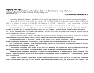 Monica Lopes Folena Araújo,
Ana Paula Albuquerque Melo, Valkíria Lemes Moura, Janaína Cássia Ferreira Pires, Francismeire França de Paula Souza
Professora do Departamento de Biologia – UFRO, alunas do curso de Biologia - UFRO
folenaaraujo@aol.com
                                                                                                      EDUCAÇÃO AMBIENTAL EM PORTO VELHO


        Podemos afirmar que a grande batalha que os ambientalistas enfrentam é a implantação da questão ambiental, tanto na sociedade rondoniense, quanto na global.
        A apresentação de seminários, cursos, reuniões, etc., foram de grande importância à evolução ambiental adquirida a partir da década de 70. Por sinal,
deduzia-se, na época, que somente desta maneira a temática ambiental poderia ser trabalhada. E o que despertou o interesse de estudiosos para as temáticas
ambientais foi o grande aumento da população mundial, o que levou a um crescimento econômico desordenado, gerando danos à natureza.
        Assim aconteceu em Rondônia. O aumento populacional iniciou-se na década de 60, feita por meio fluvial, e destinava-se somente à extração vegetal. Com a
abertura da BR-364, grande parte dos imigrantes fluviais adotou a rodovia como via de transporte, e outros para cá vieram graças a facilidade de deslocamento.
Com o aumento da população, o que se verifica até os dias atuais, e com a carência de informações nas escolas, gera-se o descontrole ambiental. Crescem as
empresas locais, aumenta a quantidade de lixo urbano, etc.
        Visando minimizar esses desastres ambientais, foram implantados decretos na Constituição do Estado consolidando o dever da implantação da Educação
Ambiental nas escolas. Logo, repousa na educação, a tarefa de formar cidadãos mais comprometidos com o desenvolvimento sustentável.
        Há uma preocupação nacional em se promover a proteção do meio ambiente. O MEC, com este fim, promoveu a criação dos Parâmetros Curriculares
Nacionais. Um dos objetivos desse documento oficial é implantar a Educação Ambiental, como tema transversal, em todos os níveis de ensino.
        Neste trabalho pretendeu-se analisar se a questão ambiental é abordada por professores do ensino fundamental em escolas públicas estaduais em Porto Velho
–RO, bem como verificar de que maneira essa abordagem é feita.
        A pesquisa em Educação Ambiental é muito incipiente em Porto Velho, capital de Rondônia. Assim, o objetivo deste trabalho foi compartilhar a experiência de
uma pesquisa em Educação Ambiental realizada com professores e alunos de ensino fundamental de quatro escolas públicas estaduais na capital.
        Essa experiência nasceu da necessidade de entender de que forma a Educação Ambiental havia sido ou, estava sendo inserida no ensino fundamental, e como
professores e alunos trabalhavam essa temática em sala de aula. Partimos do pressuposto que, graças a intervenções do MEC, a Educação Ambiental já estivesse
inserida no contexto escolar.
        A justificativa baseia-se em todas as preocupações ambientais existentes em todos os níveis culturais. Preocupações estas que levaram a Constituição
Brasileira de 1988 a manifestar no seu artigo 225: “todos têm direito ao Meio Ambiente ecologicamente equilibrado, bem de uso comum do povo e essencial à sadia
 