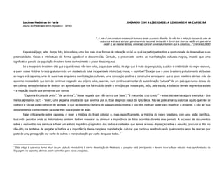 Lucimar Medeiros de Faria                                                                       JOGANDO COM A LIBERDADE: A LINGUAGEM NA CAPOEIRA
        Aluna do Mestrado em Lingüística - UFRO



                                                                           “..A arte é um construto existencial humano tanto quanto a filosofia. Se não for a imitação barata da arte de
                                                                                outrem,a arte será sempre genuinamente nacional, tenha ela a forma que tiver na nação em que vier a
                                                                                   existir e, ao mesmo tempo, universal, como é universal o homem que a construiu...” (Ferrarezi,2000)


        Capoeira é jogo, arte, dança, luta, brincadeira, uma das mais ricas formas de interação social na qual os participantes têm a oportunidade de desenvolver suas
potencialidades físicas e intelectuais de forma agradável e descontraída. Contudo, o preconceito contra as manifestações culturais negras, impede que uma
significativa parcela da população brasileira tome conhecimento e posse dessa riqueza.
        Se o imaginário brasileiro dita que o que é nosso não tem valor, o que dizer então, de algo que é fruto da perspicácia, audácia e criatividade do negro escravo,
a quem nossa História fornece gratuitamente um atestado de total incapacidade intelectual, moral, e espiritual? Desejar que o povo brasileiro gratuitamente atribuísse
ao negro e à capoeira, uma de suas mais singulares manifestações culturais, uma conotação positiva e construtiva seria querer que o povo brasileiro abrisse mão da
aparente necessidade que tem de continuar negando seu próprio valor, sua raiz, num contínuo alimentar de subordinação “cultural” de um país que nunca deixou de
ser colônia; seria a tentativa de destruir um aprendizado que nos foi incutido desde o princípio por nossos pais, avós, pela escola, e todos os demais segmentos sociais
– a negação daquilo que pensamos que somos.
         “Capoeira é coisa de preto”, “de gentinha”, “dessa negrada que não tem o que fazer”, “é macumba, cruz credo!” – estes são apenas alguns exemplos - dos
menos agressivos (sic!) - ‘leves’, uma pequena amostra do que ouvimos por aí. Esse desprezo nasce da ignorância. Não se pode amar ou valorizar aquilo que não se
conhece e não se pode conhecer de verdade, o que se despreza. Os fatos do passado estão mortos e não têm nenhum poder para modificar o presente, a não ser que
deles tomemos conhecimento para dar-lhes vida e poder de ação.
        Falar criticamente sobre capoeira, é rever a História do Brasil colonial e, mais especificamente, a História do negro brasileiro, com uma visão científica,
buscando perceber onde os historiadores omitem, tentam mascarar ou diminuir a importância de fatos ocorridos durante esse período. A escassez de documentos
sobre a escravidão nos estimula a fazer um estudo lingüístico-pragmático dos textos e contextos que temos a nossa disposição sobre o assunto, procurar o dito no
não-dito, na tentativa de resgatar a história e a importância dessa complexa manifestação cultural que continua resistindo após quatrocentos anos de descaso por
                                                                                                  *
parte de uns, perseguição por parte de outros e marginalização por parte de quase todos.



*
   Este artigo é apenas a forma atual de um capítulo introdutório à minha dissertação de Mestrado; a pesquisa está principiando e deveria levar a fazer estudos mais aprofundados da
linguagem na capoeira, abrindo assim caminhos para novas pesquisas.
 