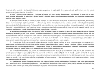 fundamento (o fim remetendo e clarificando o fundamento), o que apregoa o que foi naquilo que é. Diz minuciosamente tudo que foi e não é mais. E no entanto
persiste sem ser, neste proclamar-se pornográfico.
        6 - Ruína e natureza: termos antagônicos: é a ruína que faz aparecer, para nós, a natureza. A exterioridade é ruína: essa pele em fatias, cheia de rugas,
talhos, voçorocas, desmoronada, mil vezes colada e recolada, pensada e repensada, vivida e revivida, trabalhada e retrabalhada, ruína sobre ruína, se transforma em
estrutura, ordem, cartografia: cosmo.
        7 - O “projeto estético” de Hitler, na verdade um projeto ontológico, era o ideal de “limpeza” das "sujeiras", das fraquezas dos "degenerados", dos “impuros”,
dos que arruinavam o sangue, as palavras, a história e a cultura: uma fuga da ruína: ilusão estúpida, perversa e perigosa: somente o holocausto, a destruição total,
pode esconder a ruína fundamental do existir. Purificando até não restar mais diferença, aresta, dicotomia, discordância, devires, sobreposições. O mundo do capital
(na verdade a ocidentalidade) tende a esta “limpeza” das ruínas, a esse afastamento purificado, a transformação do diverso no único, do degradado corpo do viver no
corpo puro “desde a origem”. Como se não existíssemos somente enquanto ruínas e arruinando.
        8 - A ruína como uma poética da morte, como aquilo que aponta não somente o que já foi, mas aquilo que será e não poderá deixar de ser. Por isso todos nós
sentimos uma secreta atração pelas ruínas. Isso indica não somente um sentimento que entende nossa fragilidade, estende nossa intimidade no fazer-se, mas uma
secreta conformidade tanto com nossa pequenez quanto com nossa grandeza enquanto demiurgos que para existirmos precisamos a tudo arruinar e esquecer. Sem
isso nos aproximaríamos perigosamente do Caos, aquele antes, aquele depois, aquela desordem e aquele mistério que se esconde latente por dentro de todos as
coisas: somente nosso ter feito, nosso fazer-se e nosso a-fazer, essa presença inescapável, formata o existir: essa pele.
        9 - O mundo para nós é uma desmesurada colagem perceptiva, intelectiva, sígnica, imagética: faz-se por micro-construções, micro-colagens, micro-
esquecimentos, micro-dobras, micro-discursos: fatias de ruínas virtuais. A colagem existencial cria, mantém e reproduz a existência. A dialética da ruína vê o mundo
essencialmente como ruína, em franco arruinamento e a realidade sendo somente em desmoronamentos, em fragmentos colados pela existencialidade. A ruína é a
multiplicidade do tempo no aparente mesmo. O que se sobrepõe como cascas de cebola envolvendo o Caos.
        10 - A ruína é o “Memento homo, quia pulvis es, et in pulverem reverteris”, do livro de Jó (10: 9): Recorda homem que és pó e em pó te converterás. Não
somente que se tornará pó, mas que é pó (magnificamente desenvolvido por Vieira nos sermões de “Quarta Feira de Cinzas”). A questão da ruína não diz respeito
somente ao depois, naquilo em que tudo se converterá, mas ao próprio modo do ser em sua medida de existência: ele é pó: já é ruína e por isso pode criar e recriar o
mundo: sua condição é a de incompletude, de brecha, de inadequação, de fragmento e areia: e o Caos se abre enquanto mundo, enquanto cosmicidade: o único, o
total, o absoluto, o pleno não existem.
        11 - Individualmente também só podemos fazer alguma coisa quando incompletos, quando desequilibrados. A completude, o estar pronto para o trabalho e
para a reprodução, é um dos maiores crimes: porque engana a todos dizendo que eles podem ser e fazer coisas que jamais puderam: eles estão concluídos como uma
mercadoria: podem somente agora mentir para si mesmos e para os próximos: animais sonhando serem homens.

                                                                                                                                                                  47
 