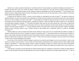 (p.411)
       Habermas inicia o capítulo em questão considerando que “nos déficits empíricos (de Foucault) espelham-se os problemas metodológicos não esclarecidos”                 ,
entretanto este déficit não se refere só ao Foucault mas também a Nietzsche e seus sucessores que “não se dão conta que já aquele contradiscurso filosófico,
imanente desde o início da modernidade começado com Kant, apresenta a contraprova à subjetividade como princípio da modernidade”.(p.412) Em outras palavras, até a
tentativa de escapar da Razão Absoluta negando-a funciona como extensão de seu domínio, pois faz com que ela permanece no centro da análise e de certa forma,
continue atuando como mediação entre as esferas.
       A proposta feita por Habermas de retomar ‘o caminho do discurso filosófico da modernidade até seu ponto de partida’(p.412) não significa só examinar as
alternativas adotadas, mas para ele seria importante rever as alternativas não escolhidas. Nos vários capítulos do livro percebemos diversas vezes o fato de Habermas
mostrar como o autor em questão, por exemplo o jovem Hegel(p.44-46), quase consegue sair da filosofia do sujeito porém termina por ficar preso a ela. Para Habermas,
seria necessário tanto para Hegel quanto para Marx explicitar a totalidade ética “segundo o modelo da formação não forçada da vontade em uma comunidade de
comunicação sujeita a pressões de cooperação.”(p.413) Para podermos compreender melhor essa crítica vale a pena voltarmos para o ‘Excurso sobre o Envelhecimento
do Paradigma da Produção’(p.109-120) e lembrarmos que a crítica está, de certa forma, centrada na restrição do conceito de práxis, definida em um sentido naturalista e
                                               (p.114-118)
referente a uma razão cognitiva instrumental                 pois para Habermas contrária a essa noção de práxis a teoria da ação comunicativa “investiga a racionalidade
implícita da práxis comunicativa cotidiana e eleva o conteúdo normativo da ação orientada para o entendimento recíproco ao conceito da racionalidade
comunicativa”(p.110) .
       Habermas explicita que a razão comunicativa será extraída da práxis cotidiana (do mundo da vida) e não de uma determinada ação cotidiana (a produção, por
                                                                                                     (p.433)
exemplo) em detrimento das outras. Para ele é necessário um programa de expansão da razão                  , pois esta está reduzida ao mundo que pode ser conhecido, ou
melhor, à razão cognitiva-instrumental. Esta redução não é feita só pelos teóricos da vertente da ‘filosofia da práxis’ mas as outras vertentes também a reduzem e a
deformam ao logocentrismo do sujeito que é capaz de conhecer o mundo.(p.433) Está é, para ele, sem dúvida uma patologia da Teoria que interfere de forma perversa
na prática criando e reproduzindo patologias na vida cotidiana.
       Por outro lado, a crítica à vertente da ‘filosofia da linguagem’, explicita que não se trata tanto para Heidegger de um Ser-aí que se projeta a si mesmo ou para
Derrida de um acontecer que forma estruturas, ‘mas aos mundos da vida estruturados comunicativamente que se reproduzem através do medium palpável da ação
orientada ao entendimento.”(p.413). Neste ponto, podemos reconhecer o projeto de substituição do medium que é posto por Hegel como sendo a Razão Absoluta,
centrada no sujeito que conhece o mundo de forma solitária, por um medium que implica a interação entre pessoas que são capazes de falar e de agir e chegar a um
entendimento”.
       Tendo apontado o que deveria ter sido realizado pelas duas vertentes, Habermas sugere que o paradigma de conhecimento dos objetos (do sujeito isolado que
                                                                                                                                                           (p.413)
conhece, da razão cogniscente-instrumental) seja substituição pelo que ele chama de paradigma do entendimento entre sujeitos capazes de falar e agir.                Aqui nos



                                                                                                                                                                            5
 