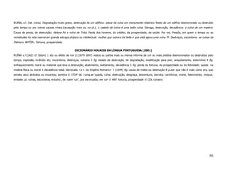 RUINA, s.f. (lat. ruina). Degradação muito grave, destruição de um edifício: salvar da ruína um monumento histórico. Resto de um edifício desmoronado ou destruído
pelo tempo ou por outras causas n’esta (accepção mais us. no pl.): o castelo de Leiria é uma bella ruína. Estrago, destruição, decadência: a ruína de um império.
Causa de perda, de destruição: Helena foi a ruína de Tróia. Perda dos haveres, do crédito, da prosperidade, da saúde. Por ext. Pessôa, em quem o tempo ou as
vicissitudes da vida exerceram grande estrago phýsico ou intellectual: mulher que outrora foi bella e que está agora uma ruína. Pl. Destroços, escombros: as ruínas de
Palmyra. ANTÓN.: fortuna, prosperidade.

                                                     DICIONÁRIO HOUAISS DA LÍNGUA PORTUGUESA (2001)
RUÍNA s.f (1623 cf. Sdom) 1 ato ou efeito de ruir 2 (1679-1697) restos ou partes mais ou menos informe de um ou mais prédios desmoronados ou destruídos pelo
tempo, explosão, incêndio etc; escombros, destroços, ruinaria 3 fig. estado de destruição, de degradação; modificação para pior; aniquilamento, extermínio 4 fig.
enfraquecimento moral ou material que leva à destruição; abatimento, aviltamento, decadência 5 fig. perda da fortuna, da prosperidade ou da felicidade; queda na
miséria física ou moral 6 decadência total; derrocada <a r. do Império Romano> 7 (1644) fig. causa de males ou destruição 8 p.ext. que não é mais como era, que
perdeu seus atributos ou encantos; sombra         ETIM lat. ruina,ae ‘queda, ruína; destruição, desgraça, desventura; derrota; carnificina; morte, falecimento; choque,
embate; pl. ruínas, escombros, entulho’, de ruere ‘ruir’, por via erudita; ver rui-   ANT fortuna, prosperidade   COL ruinaria




                                                                                                                                                                   50
 