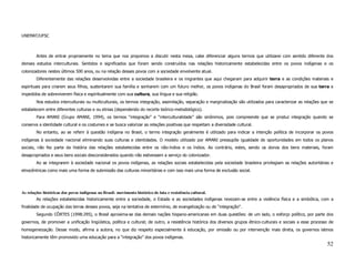 UNEMAT/UFSC



        Antes de entrar propriamente no tema que nos propomos a discutir nesta mesa, cabe diferenciar alguns termos que utilizarei com sentido diferente dos
demais estudos interculturais. Sentidos e significados que foram sendo construídos nas relações historicamente estabelecidas entre os povos indígenas e os
colonizadores nestes últimos 500 anos, ou na relação desses povos com a sociedade envolvente atual.
        Diferentemente das relações desenvolvidas entre a sociedade brasileira e os migrantes que aqui chegaram para adquirir terra e as condições materiais e
espirituais para criarem seus filhos, sustentarem sua família e sonharem com um futuro melhor, os povos indígenas do Brasil foram desapropriados de sua terra e
impedidos de sobreviverem física e espiritualmente com sua cultura, sua língua e sua religião.
        Nos estudos interculturais ou multiculturais, os termos integração, assimilação, separação e marginalização são utilizados para caracterizar as relações que se
estabelecem entre diferentes culturas e ou etnias (dependendo do recorte teórico-metodológico).
        Para AMANI (Grupo AMANI, 1994), os termos “integração” e “interculturalidade” são sinônimos, pois compreende que se produz integração quando se
conserva a identidade cultural e os costumes e se busca valorizar as relações positivas que respeitam a diversidade cultural.
        No entanto, ao se referir à questão indígena no Brasil, o termo integração geralmente é utilizado para indicar a intenção política de incorporar os povos
indígenas à sociedade nacional eliminando suas culturas e identidades. O modelo utilizado por AMANI pressupõe igualdade de oportunidades em todos os planos
sociais, não fez parte da história das relações estabelecidas entre os não-índios e os índios. Ao contrário, estes, sendo os donos dos bens materiais, foram
desapropriados e seus bens sociais desconsiderados quando não estivessem a serviço do colonizador.
        Ao se integrarem à sociedade nacional os povos indígenas, as relações sociais estabelecidas pela sociedade brasileira privilegiam as relações autoritárias e
etnocêntricas como mais uma forma de submissão das culturas minoritárias e com isso mais uma forma de exclusão social.




As relações históricas dos povos indígenas no Brasil: movimento histórico de luta e resistência cultural.
        As relações estabelecidas historicamente entre a sociedade, o Estado e as sociedades indígenas revezam-se entre a violência física e a simbólica, com a
finalidade de ocupação das terras desses povos, seja na tentativa de extermínio, de evangelização ou de “integração”.
        Segundo CÔRTES (1998:295), o Brasil aproxima-se das demais nações hispano-americanas em duas questões: de um lado, o esforço político, por parte dos
governos, de promover a unificação lingüística, política e cultural; de outro, a resistência histórica dos diversos grupos étnico-culturais e sociais a esse processo de
homogeneização. Desse modo, afirma a autora, no que diz respeito especialmente à educação, por omissão ou por intervenção mais direta, os governos latinos
historicamente têm promovido uma educação para a “integração” dos povos indígenas.
                                                                                                                                                                    52
 