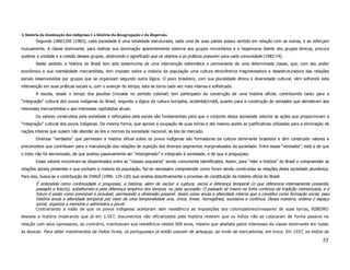 A história da dominação dos indígenas é a história da desagregação e da dispersão.
        Segundo CANCLINI (1983), cada sociedade é uma totalidade estruturada, cada uma de suas partes possui sentido em relação com as outras, e se reforçam
mutuamente. A classe dominante, para realizar sua dominação aparentemente externa aos grupos minoritários e a hegemonia diante dos grupos étnicos, procura
quebrar a unidade e a coesão desses grupos, destruindo o significado que os objetos e as práticas possuem para cada comunidade (1983:74).
        Neste sentido, a história do Brasil tem sido testemunha de uma intervenção sistemática e permanente de uma determinada classe, que, com seu poder
econômico e sua mentalidade mercantilista, tem imposto sobre a maioria da população uma cultura etnocêntrica fragmentadora e desestruturadora das relações
sociais desenvolvidas por grupos que se organizam segundo outra lógica. O povo brasileiro, com sua pluralidade étnica e diversidade cultural, vêm sofrendo esta
intervenção em suas práticas sociais e, com o avançar do tempo, esta se torna cada vez mais intensa e sofisticada.
        A escola, desde o tempo dos jesuítas (iniciada no período colonial) tem participado da construção de uma história oficial, contribuindo tanto para a
“integração” cultural dos povos indígenas do Brasil, segundo a lógica da cultura européia, ocidental/cristã, quanto para a construção de verdades que atenderam aos
interesses mercantilistas e aos interesses capitalistas atuais.
        Os valores construídos pela sociedade e reforçados pela escola são fundamentais para que o conjunto dessa sociedade valorize as ações que proporcionam a
“integração” cultural dos povos indígenas. Da mesma forma, que aprove a ocupação de suas terras e até mesmo aceite as justificativas utilizadas para a eliminação de
nações inteiras que ousem não atender as leis e normas da sociedade nacional, as leis de mercado.
        Diversas “verdades” que permeiam a história oficial sobre os povos indígenas são formadoras da cultura dominante brasileira e têm construído valores e
preconceitos que contribuem para a manutenção das relações de sujeição dos diversos segmentos marginalizados da sociedade. Entre essas “verdades”, está a de que
o índio não foi escravizado, de que aceitou passivamente ser “miscigenado” e integrado à sociedade, e de que é preguiçoso.
        Esses valores encontram-se disseminados entre as “classes populares” sendo comumente identificados. Assim, para “reler a história” do Brasil e compreender as
relações sociais presentes e que excluem a maioria da população, faz-se necessário compreender como foram sendo construídas as relações desta sociedade pluriétnica.
Para isso, busca-se a contribuição de CHAUÍ (1996: 119-120) que analisa descritivamente o processo de constituição da história oficial do Brasil:
        É entendida como continuidade e progresso, a história, além de excluir a ruptura, exclui a diferença temporal (o que diferencia internamente presente,
        passado e futuro), substituindo-a pela diferença empírica dos tempos, ou pela sucessão. O passado se insere na linha contínua da tradição memorizada, e o
        futuro é posto como previsível e provável, permeando a dimensão possível. Assim como anula a alteridade interna que a constitui como formação social, essa
        história anula a alteridade temporal por meio de uma temporalidade una, única, linear, homogênea, sucessiva e contínua. Dessa maneira, ordena o espaço
        social, organiza a memória e administra o porvir.
        Contrariando a visão de que os povos indígenas aceitaram sem resistência as imposições dos colonizadores/invasores de suas terras, RIBEIRO
desvela a história mostrando que já em 1.557, documentos não oficializados pela história revelam que os índios não se colocaram de forma passiva na
relação com seus opressores, ao contrário, mantiveram sua resistência nestes 500 anos, mesmo que abafada pelos interesses da classe dominante em todas
as épocas: Para obter mantimentos de índios livres, os portugueses já então usavam de ameaças, ao invés de mercadorias, em troca. Em 1557, os índios da

                                                                                                                                                                 55
 