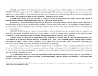 A educação escolar dos índios perspectivada pelo ideário da ordem e progresso, continuou a privilegiar a disciplina como instrumento de subordinação39
(BANDEIRA, 1995:58). Após o golpe militar de 1964, o SPI é extinto e substituído pela FUNAI, cujo fundamento era a ideologia do desenvolvimento nacional. Nessa
segunda fase, as missões religiosas e o SIL continuam a atuar nas aldeias, tendo como princípio comum a política integracionista. Ainda hoje a intervenção sistemática
destas entidades é significativa em muitas aldeias das mais diversas etnias e localizações em território nacional.
             A educação escolar indígena, como uma das formas de “integração”, fez parte de projetos políticos que visavam a atender aos interesses da
desocupação/ocupação das terras indígenas desde o período colonial até o final da década de 80 do século XX.
             Na década de 90, a educação escolar indígena fundamentada em ações práticas que decorrem de décadas anteriores, caracteriza-se pelo fortalecimento do
Movimento Indígena. Os povos indígenas como protagonistas de sua história, passam a reivindicar direitos, entre eles a educação indígena específica e diferenciada.
Surge o Movimento dos Professores Indígenas, realizam-se encontros em diversas regiões do Brasil e nesses espaços coletivos são pensados princípios e diretrizes
para as escolas indígenas.
             NASCIMENTO (1998:241) compreende esses movimentos como lutas em defesa das identidades culturais e da igualdade dos direitos, respeitando suas
autonomias e especificidades. Nessas lutas, identifica-se o movimento indígena, no conjunto da sociedade brasileira, como parte das lutas que apontam para a
construção de um modelo de democracia com base nas diferenças, possibilitando a expressão das divergências, mesmo minoritárias.
             O resultado de muita luta e organização dos povos indígenas do Brasil, asseguraram, na Constituição Federal de 1.988, novas relações desses povos com o
Estado brasileiro. São reconhecidos na legislação os costumes, a organização social, a língua, a crença e a tradição dos povos indígenas, cabendo ao Estado a
responsabilidade de proteção e incentivo a todas as manifestações culturais. O Artigo 210 da Constituição Federal assegura às comunidades indígenas a educação
escolar com o direito da utilização de suas línguas maternas e de processos próprios de aprendizagem.
             Assim como para os povos indígenas, a luta pela terra está aliada ao processo de afirmação étnica, o direito à educação escolar diferenciada não se refere
somente ao direito à escola, mas ao reconhecimento de processos próprios de aprendizagem, isto é, cada povo tem direito à sua própria forma de aprender e ensinar
na sua cultura. Neste sentido, a educação escolar passa a ser pauta de inúmeros encontros regionais, nacionais e internacionais expressos em diversos documentos
(são feitas referências a alguns deles neste texto).
             Para os povos indígenas, mesmo que a escola seja uma instituição produzida pela sociedade ocidental e que tenha servido para impor uma lógica de
pensamento contrária à lógica desses povos e uma organização social em nada semelhante à autóctone, portanto, uma cultura alheia à cultura indígena, ela é
necessária e faz parte da luta por autonomia.


39 Segundo BANDEIRA (1995:57), um exemplo dessa fase da Educação Indígena em Mato Grosso foram as escolas criadas pelo SPI nas áreas indígenas Bakairi e Paresi. Com a educação missionária e a pedagogia da submissão através do processo imposto de mudança cultural
conflitante, caracterizou-se o braço formal da pedagogia da “integração”.



                                                                                                                                                                                                                                                                59
 