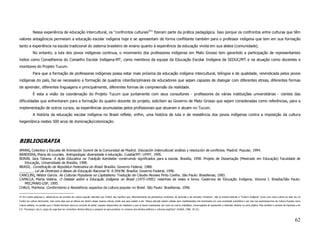 Nessa experiência de educação intercultural, os “confrontos culturais47” fizeram parte da prática pedagógica. Isso porque os confrontos entre culturas que têm
valores antagônicos permeiam a educação escolar indígena hoje e se apresentam de forma conflitante também para o professor indígena que tem em sua formação
tanto a experiência na escola tradicional do sistema brasileiro de ensino quanto à experiência da educação vivida em sua aldeia (comunidade).
             No entanto, a luta dos povos indígenas continua, o movimento dos professores indígenas em Mato Grosso tem garantido a participação de representantes
índios como Conselheiros do Conselho Escolar Indígena-MT, como membros da equipe da Educação Escolar Indígena da SEDUC/MT e na atuação como docentes e
monitores do Projeto Tucum.
             Para que a formação de professores indígenas possa estar mais próxima da educação indígena intercultural, bilíngüe e de qualidade, reivindicada pelos povos
indígenas do país, faz-se necessário a formação de quadros interdisciplinares de educadores que sejam capazes de dialogar com diferentes etnias, diferentes formas
de aprender, diferentes linguagens e principalmente, diferentes formas de compreensão da realidade.
             É esta a visão da coordenação do Projeto Tucum que juntamente com seus consultores - professores de várias instituições universitárias - cientes das
dificuldades que enfrentaram para a formação do quadro docente do projeto, solicitam ao Governo de Mato Grosso que sejam consideradas como referências, para a
implementação de outros cursos, as experiências acumuladas pelos profissionais que atuaram e atuam no Tucum.
             A história da educação escolar indígena no Brasil reflete, enfim, uma história de luta e de resistência dos povos indígenas contra a imposição da cultura
hegemônica nestes 500 anos de dominação/colonização.




BIBLIOGRAFIA
AMANI, Colectivo y Escuela de Animación Juvenil de la Comunidad de Madrid. Educación Intercultural: análisis y resolución de conflictos. Madrid: Popular, 1994.
BANDEIRA, Maria de Lourdes. Antropologia: diversidade e educação. Cuiabá/MT: UFMT, 1995.
BONIN, Iara Tatiana. A Ação Educativa na Tradição Kambeba: construindo significados para a escola. Brasília, 1998. Projeto de Dissertação (Mestrado em Educação) Faculdade de
   Educação, Universidade de Brasília, 1998.
BRASIL. Constituição da República Federativa do Brasil. Brasília: Governo Federal, 1988.
_______. Lei de Diretrizes e Bases da Educação Nacional N. 9.394/96. Brasília: Governo Federal, 1996.
CANCLINI, Néstor García. As Culturas Populares no Capitalismo. Tradução de Cláudio Novaes Pinto Coelho. São Paulo: Brasiliense, 1983.
CAPACLA, Marta Valéria. O Debate sobre a Educação Indígena no Brasil (1975-1995): resenhas de teses e livros. Cadernos de Educação Indígena. Volume I. Brasília/São Paulo:
   MEC/MARI-USP, 1995.
CHAUI, Marilena. Conformismo e Resistência: aspectos da cultura popular no Brasil. São Paulo: Brasiliense, 1996.

47 Em outras palavras e, utilizando-se do conceito de cultura popular discutido por CHAUÍ, isto significa que, diferentemente da perspectiva romântica, da ilustrada e da marxista “ortodoxa”, não se tentará abordar a “Cultura Indígena” como uma outra cultura ao lado (ou no
fundo) da cultura dominante, mas como algo que se efetua por dentro dessa mesma cultura, ainda que para resistir a ela. “Nossa atenção estará voltada para manifestações dos dominados em uma sociedade autoritária e por isso nos aproximaremos da Cultura Popular como
cultura plebéia, no sentido que o Direito Romano dava ao conceito de plebe: aqueles desprovidos de cidadania e que se fazem representar por meio de outros (cidadãos), encarregados de apresentar e defender direitos na cena pública. Mas também o sentido de Espinosa e de
E.P. Thompson, isto é, capaz de organizar-se, reivindicar direitos táticos e preparar-se para penetrar no universo dos direitos políticos e culturais explícitos” (CHAUÍ, 1996: 24-25).



                                                                                                                                                                                                                                                                          62
 