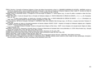 CÔRTES, Clelia Neri. A Formação de Professores Indígenas no Interior das Políticas Governamentais no Brasil. In: CONFERÊNCIA AMERÍNDIA DE EDUCAÇÃO - AMERÍNDIA: tecendo os
   caminhos da educação escolar. Anais da Conferência Ameríndia de Educação e, mais Anais do Congresso de Professores Indígenas do Brasil. Cuiabá, MT: Secretaria de Estado de
   Educação/Conselho de Educação Escolar Indígena de Mato Grosso, 17 e 21 de novembro de 1998. p. 295-306.
DAGNINO, Evelina. Os Movimentos Sociais e a Emergência de uma Nova Noção de Cidadania. In.: Evelina Dagnino (org.), Os anos 90: política e sociedade no Brasil. São Paulo:
   Brasiliense, 1995.
GRANDO, Beleni Saléte. O ensino da Educação Física na Formação de Professores Indígenas. In: REVISTA BRASILEIRA DE CIÊNCIAS DO ESPORTE, v. 19, n. 1, p. 85, Florianópolis:
   CBCE, set. 1997.
_____________. A Cultura Corporal Indígena: um desafio para a formação do professor índio. In: REVISTA BRASILEIRA DE CIÊNCIAS DO ESPORTE - v. 21, n. 1 (Florianópolis: set.
   1999). Anais do XI Congresso Brasileiro de Ciências do Esporte. Florianópolis, SC: CBCE, 1999.
HECK, Ergon Dionisio. 500 Anos de Conquista e Dominação. In: RAMPINELLI, Waldir José, OURIQUES, Nildo Domingos (orgs.). Os 500 anos: a conquista interminável. Petrópolis, RJ:
   Vozes, 1999.
MATO GROSSO. Secretaria de Estado de Educação/Coordenadoria de Assuntos Indígenas PROJETO TUCUM - Programa de Formação de Professores Indígenas para o Magistério.
   Cuiabá/MT: Governo do Estado de Mato Grosso, 1995.
______________. Secretaria de Estado de Educação. Conselho de Educação Escolar Indígena de Mato Grosso - CEI/MT. Urucum Jenipapo e Giz: educação escolar indígena em debate.
   Cuiabá: Entrelinhas, 1997.
NASCIMENTO, Severina Ilza do. Repensando a Educação Popular no Processo de Metamorfose da Sociedade Global: novas problemáticas. In: COSTA, Marisa Vorraber (org.). Educação
   Popular Hoje: variações sobre o Tema. São Paulo: Loyola, 1998. p.235-260.
NOVAMERICA, La Revista de La Pátria Grande. Pluralismo Cultural. Rio de Janeiro: Novamerica, N.º. 82, junho, 1999.
OLIVIERI, Antonio Carlos & VILLA, Marco Antonio. Pero Vaz de Caminha: Carta do Achamento do Brasil. São Paulo: Callis, 1999.
RIBEIRO, Berta Gleizer. O Índio na História do Brasil. São Paulo: Global, 1997.
SACCON, Roberta. Etnocidade e Integração: os descendentes de italianos no Vale do Itajaí (Santa Catarina). Blumenau, FURB/CAPES, 1999. Relatório de Pesquisa.
VIEIRA, Padre Antônio. O Advogado da Causa dos Índios. In: Padre Antônio Vieira, SERMÕES: problemas sociais e políticos do Brasil. Seleção de textos, apresentação, introduções e
   notas por Antônio Soares AMORA. São Paulo: Universidade de São Paulo/Editora Cultrix, 1995.




                                                                                                                                                                             63
 