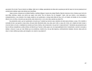 que poriam fim em tudo. É que se trata de um diálogo. Quão raro é o diálogo, apercebemos-nos disso ante a surpresa que este fez nascer em nós em presença de um
acontecimento inabitual, quase mais doloroso que maravilhoso.
         Nessa conversa, utilizando-se da reflexão filosófica, manifesta diálogos à maneira dos antigos filósofos. Blanchot intenciona minar a literatura para livrá-la de
suas idéias restritivas, visando uma escrita que sugere como sendo ''fora do discurso, fora da linguagem''. Assim, tudo que remeta a uma idealização e,
conseqüentemente, a uma restrição à livre criação, propõe-se a ser questionado, a começar pelas idéias de Deus, do Eu, do Sujeito, da Verdade, do Uno, da própria
idéia do Livro e da Obra, a tal ponto que essa escrita, antes mesmo de ter o Livro como meta, assinale seu próprio fim.
        Seu pensamento, assim, quer ser questionador a tal ponto que ''é possível que escrever exija o abandono de todos esses princípios, ou seja, o fim e também a
conclusão de tudo o que garante a nossa cultura, não para voltar idilicamente atrás, mas, antes, para ir além, ou seja, até o limite, com o objetivo de tentar romper o
círculo de todos os círculos: a totalidade dos conceitos que funda a história, nela se desenvolve e da qual ela é o desenvolvimento''. Estendendo esse pensamento para
levar às últimas conseqüências a prática artística; diz Blanchot que ''escrever, então, passa a ser uma responsabilidade terrível. Invisivelmente, a escrita é convocada a
desfazer o discurso no qual, por mais infelizes que nos acreditemos, mantemo-nos, nós que dele dispomos, confortavelmente instalados. Escrever, desse ponto de
vista, é a maior violência que existe, pois transgride a Lei, toda lei e sua própria lei''.




                                                                                                                                                                      67
 