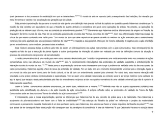 quais pertencem e dos processos de socialização em que se desenvolvem.”(p.417) O mundo da vida se reproduz pelo prosseguimento das tradições, da interação por
meio de normas e valores e da socialização das gerações que se sucede.
      Esta primeira aproximação do que seria o mundo da vida ganha uma definição mais precisa no final do capítulo em questão quando Habermas considera que “o
mundo da vida constitui um equivalente do que a filosofia do sujeito atribuíra à consciência em geral como operações de síntese. No entanto, as operações de
produção não se referem aqui à forma, mas ao conteúdo do entendimento possível.”(p.452) Claramente aqui Habermas está se diferenciando da origem na ‘filosofia da
linguagem’ do termo mundo da vida. Para ele os conteúdos possíveis são oriundos das “formas concretas de vida”(p.452). Com essa diferenciação Habermas escapa da
crítica de que estaria cunhando uma razão pura: “Um mundo da vida que deve reproduzir-se apenas através do medium da ação orientada para o entendimento
recíproco não seria apartado dos seus processos materiais de vida?”(p.446) A resposta a essa possível crítica por ele mesmo elaborada é negativa pois a ação orientada
para o entendimento, como medium, perpassa todas as esferas.
      Esse medium perpassa todas as esferas pelo fato de existir um entrelaçamento das ações instrumentais com a ação comunicativa. Esse entrelaçamento diz
respeito ao fato de que a execução de planos ligados a outros participantes da interação só podem ser realizado por meio de definições comuns da situação e
processo de entendimento recíproco (a tal normatividade).
      A razão comunicativa não é uma razão pura nem outro conceito absolutizado pois “a razão é originalmente uma razão encarnada tanto nos contextos de ações
comunicativas como nas estruturas do mundo da vida”(p.447) pois ‘o reconhecimento intersubjetivo das pretensões de validade, possibilita o entretecimento de
                                        (p.447)
interações sociais do mundo da vida.”             Neste ponto a argumentação torna-se muito interessante pois surge o problema da validade tanto do discurso quanto da
razão comunicativa. Habermas aponta a face de Janus da pretensão de validade. Por um lado, tem-se o momento transcendente universal pois a interação, ligada a
um mundo da vida que serve como pano de fundo cultural, só se dá com um entendimento possível pois universal. Por outro lado, essa mesma interação está
vinculada a uma práxis cotidiana contextualizada e especializada. Tem-se assim uma validade relacionada ao contexto social e ao tempo histórico (uma validade do
aqui e agora) que escapa a essa particularidade pelo fato do entendimento recíproco se dar nos quisitos normativos de uma validade universal (que não é a priori e é
historicamente específica).
      Assim a “práxis comunicativa cotidiana encontra-se, por assim dizer, refletida em si mesma.”(p.448) Reflexão essa não do sujeito cogniscente (solitário) mas
substituída pela estratificação do discurso e da ação inserida da ação comunicativa. A própria reflexão sobre as pretensões de validade da Teoria da Ação
Comunicativa pode ser descrita como “forma de reflexão da ação comunicativa”(p.448)
      É interessante, para a nossa argumentação, apontar as diferenças que Habermas faz do seu conceito de práxis para o de Castoriadis. Para Habermas o
surgimento do pós-estruturalismo tem haver com a ‘falta de credibilidade’(p.455) dos esforços da ‘filosofia da práxis’ em reformular o projeto da modernidade
continuando o pensamento marxista. Castoriadis é um dos que fazem parte, para Habermas, dos autores que fazem a ‘virada linguística da filosofia da práxis’(p.441) mas
que apesar de ter conseguido fazer essa junção não conseguem sair do paradigma da consciência. A tese de Habermas “é que Castoriadis fracassa na solução desse

                                                                                                                                                                    7
 