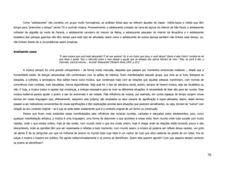 Como “adolescente” não constitui um grupo muito homogêneo, as análises feitas aqui se referem àqueles de classe média-baixa e média que têm
tempo para “preencher o tempo” vendo TV e ouvindo música. Provavelmente, o adolescente cortador de cana-de-açúcar do interior de São Paulo, o adolescente
colhedor de algodão do norte do Paraná, o adolescente carvoeiro do interior da Bahia, o adolescente pescador do interior da Amazônia e o adolescente
boiadeiro dos pampas gaúchos não têm tempo para este tipo de atividade, assim como o adolescente de outras épocas também não tinham esse tempo, ou,
não tinham diante de si circunstâncias assim propícias.


Analisando casos
                                      “E esta música que você está dançando? É de sua autoria? Ou é um Outro que toca, e você dança? Quem é este Outro? Lembre-se do
                                      que disse o poeta “Sou o intervalo entre o meu desejo e aquilo que os desejos dos outros fizeram de mim.” Mas, se você é isto, o
                                      intervalo, você já morreu... Acorde! Ressuscite!”(Rubem Alves,1995. p.221)


        A música sempre foi uma grande companheira – de forma muito marcada, daqueles que passam por momentos emocionais instáveis -, desde que a
humanidade existe. As danças camponesas não combinavam com os salões de nobreza. Eram manifestações daquele grupo, que vivia ao ar livre, festejava as
estações, a colheita, a semeadura. Nos salões havia outra música, que combinava mais com as relações que aquelas pessoas mantinham, com normas de
convivência mais contidas, mais estudadas, menos espontâneas. Seja qual for o tipo de estrutura social, porém, sempre ali haverá música, seja ela ritualística ou
não. E hoje, a música traduz a rapidez das mudanças, a energia necessária para se viver as diferentes situações. A necessidade de falar alto para ser ouvido. Essa
música hodierna parece ajudar o jovem a sair do anonimato e ser notado. Pela influência da música, por exemplo, em curtos espaços de tempo surgem novos
termos em nossa linguagem que, efetivamente, adquirem vida própria; são ampliados os seus campos de significação e super-utilizados. Assim, esses termos
passam a ser indicadores convenientes de novas significações e têm explicações prontas para situações que parecem semelhantes, ou seja, tornam-se “outros” com
relação ao seu contexto original – se é que se pode saber exatamente qual é o contexto original de um termo ou construção.
        Parece que ficam mais evidentes essas manifestações pela influência das músicas ouvidas, cantadas e dançadas pelos adolescentes, pois, como
qualquer manifestação artística, a música é uma linguagem, uma forma de descrever o que acontece à nossa volta. Num mundo onde tudo sucede com muita
rapidez, onde o que existia ontem, hoje já não existe, num mundo onde o que era moda ontem, hoje é brega, onde as relações estão durando pouco e são
descartáveis, onde as opiniões têm que ser repensadas e refeitas a todo momento, num mundo assim, a música só poderia ser reflexo dessa rapidez, um grito
de alerta. É de se perguntar por que há milhares de jovens no mundo todo cujo ídolo é um cantor de rock que atira cadeiras da janela de um hotel, tira as
calças e mostra o traseiro em público. Ele agride indiscriminadamente e os jovens se identificam. Quem eles querem agredir? Com que aspecto desses cantores
os jovens se identificam?



                                                                                                                                                                         70
 