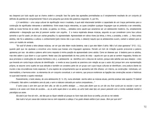 seu desprezo por tudo aquilo que se chama ordem e correção. Isso faz parte das agressões premeditadas ou é simplesmente resultado de um conjunto já
definido de padrões de comportamento? Esta é uma pergunta que ainda não podemos responder. E, por fim,
        c) A semântica – uma carga cultural de significação nova e inusitada, à qual está relacionada também a capacidade de unir traços pertinentes para a
construção de significados relevantes e satisfatórios. Entre esses traços relevantes, os quais compõem qualquer linguagem que se pretenda a ser entendida,
estão as novas formas de se vestir, de andar, os gestos, os ritmos..., adotados como aquilo que caracteriza ser um adolescente moderno. Ou, simplesmente
adolescente – designação que eles já parecem aceitar com orgulho. E a marca registrada dessas músicas, segundo os que consideram como boa cultura
somente o que foi usado um dia e por outras gerações, é a agressividade. Agressividade em vários níveis (as letras, o ritmo, a prosódia, o estilo ...). Para certos
adultos, não há a sabedoria, a cultura, o conhecimento (pelo menos não o que conta, o clássico) naquilo que os adolescentes ouvem, cantam e adotam para si
como um modelo de verdade.
        “Se você lê direito a letra dessas músicas, vai ver que eles falam muita besteira, mas o que eles falam é sério. Não é só coisa agressiva.” (P.D.: 13,),
quando pedi que me ajudasse a encontrar uma música que tivesse uma linguagem agressiva. Percebi um tom de irritação quando pronunciei a palavra
agressiva, por isso ela adota a palavra sério como resposta à minha posição de agressividade como adulta. Como se dissesse que é besteira para os adultos,
mas eles sabem o que dizem e o que querem. Neste caso (da agressividade do meu ponto de vista – aquela em que os pais se sentem magoados, feridos em
seus princípios e construções de valores familiares e etc.), a adolescente se identifica com o discurso de outrem, porque este satisfaz aos seus desejos – creio
que levando em conta traços culturais de identificação - e revela os seus (quando se posiciona com relação ao que o autor diz) porque tem uma representação
própria, se assume como sujeito de suas atitudes e também se considera parte de um grupo com cujos traços culturais se identificam; uma postura diante do
mundo e das circunstâncias muito especiais. É uma espécie de comportamento que se apresenta sob três olhares: um interno, as construções individuais; um
intermediário, a harmonia entre os elementos de um conjunto conceitual; e um externo, que procura evidenciar as ligações das construções sociais e históricas
no qual está inserido o sujeito individual.
        Possivelmente, o texto abaixo, de uma adolescente (E. S.:15), numa atividade escrita sobre as músicas atuais, permita analisar este aspecto:“O Gabriel
o Pensador; fala sobre a verdadeira cara do país, e sem a máscara colocada por outros compositores...”
        E outra coisa o som tem que ser bem alto, se não eu prefiro desligar. ..., meus pais dizem que eu um dia vou ficar surda por eu escutar o som no
máximo e às vezes com fones de ouvidos.... eu os acho super-doze e os adoro, eu acho todo esse tipo um pouco parecido com a minha realidade mental e
psicológica as vezes.
        Ela está é por fora de mim , ela fala que eu fiquei rebelde só porque eu furei mais dois furos na orelha, pra ela eu me rebelei.
        Isso tudo é só por causa das músicas mas eu nem esquento a cabeça. E eu gosto desses estilos é por causa.. Bom por que sim!”


                                                                                                                                                                      72
 