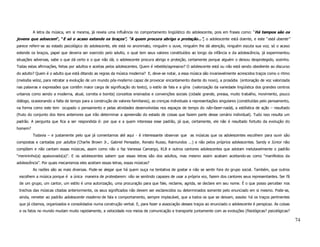 A letra da música, em si mesma, já revela uma influência no comportamento lingüístico do adolescente, pois em frases como: “Há tempos são os
jovens que adoecem”, “E só o acaso estende os braços”, “A quem procura abrigo e proteção...”, o adolescente está doente, e este “está doente”
parece referir-se ao estado psicológico do adolescente, ele está no anonimato, ninguém o ouve, ninguém lhe dá atenção, ninguém escuta sua voz; só o acaso
estende os braços, papel que deveria ser exercido pelo adulto, o qual tem seus valores constituídos ao longo da infância e da adolescência, já experimentou
situações adversas, sabe o que dá certo e o que não dá; o adolescente procura abrigo e proteção, certamente porque alguém o deixou desprotegido, sozinho.
Todas estas afirmações, feitas por adultos e aceitas pelos adolescentes. Quem é rebelde/agressivo? O adolescente está ou não está sendo obediente ao discurso
do adulto? Quem é o adulto que está ditando as regras da música moderna? E, deve-se notar, a essa música são invariavelmente acrescidos traços como o ritmo
(melodia veloz, para retratar a evolução de um mundo pós-moderno capaz de provocar encantamento diante do novo), a prosódia (entonação de voz valorizada
nas palavras e expressões que contêm maior carga de significação do texto), o estilo de fala e a gíria (valorização da variedade lingüística dos grandes centros
urbanos como sendo a moderna, atual, correta e bonita) conceitos ensinados e convenções sociais (cidade grande, pressa, muito trabalho, movimento, pouco
diálogo, ocasionando a falta de tempo para a construção de valores familiares), as crenças individuais e representações singulares (constituídas pelo pensamento,
na forma como este tem ocupado o pensamento e pelas atividades desenvolvidas nos espaços de tempo do não-fazer-nada), a estilística de ação – resultado
(fruto do conjunto dos itens anteriores que irão determinar a apreensão do estado de coisas que fazem parte desse cenário individual). Tudo isso resulta um
padrão. A pergunta que fica a ser respondida é: por que e a quem interessa esse padrão, já que, certamente, ele não é resultado fortuito da evolução do
homem?
         Todavia – e justamente pelo que já comentamos até aqui - é interessante observar que as músicas que os adolescentes escolhem para ouvir são
compostas e cantadas por adultos (Charlie Brown Jr., Gabriel Pensador, Renato Russo, Raimundos ...) e não pelos próprios adolescentes. Sandy e Júnior não
compõem e não cantam essas músicas, assim como não o faz Vanessa Camargo, KLB e outros cantores adolescentes que adotam inelutavelmente o padrão
“menininho(a) apaixonado(a)”. E os adolescentes sabem que essas letras são dos adultos, mas mesmo assim acabam aceitando-as como “manifestos da
adolescência”. Por quais mecanismos eles aceitam essas letras, essas músicas?
         As razões são as mais diversas. Pode-se alegar que há quem ouça na tentativa de gostar e não se sentir fora do grupo social. Também, que outros
 escolhem a música porque é a única maneira de protestarem: não se sentindo capazes de usar a própria voz, fazem dos cantores seus representantes. Ser fã
 de um grupo, um cantor, um estilo é uma autorização, uma procuração para que fale, reclame, agrida, se declare em seu nome. É o que posso perceber nos
 trechos das músicas citadas anteriormente, os seus significados não devem ser esclarecidos ou determinados somente pelo enunciado em si mesmo. Pode-se,
 ainda, remeter ao padrão adolescente moderno de fala e comportamento, sempre implacável, que a todos os que se deixam, assola: há os traços pertinentes
 que já citamos, organizados e consolidados numa construção verbal. E, para fazer a associação desses traços ao enunciado o adolescente é perspicaz. As coisas
 e os fatos no mundo mudam muito rapidamente, a velocidade nos meios de comunicação e transporte juntamente com as evoluções (fisiológicas? psicológicas?

                                                                                                                                                                    74
 