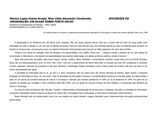 Monica Lopes Folena Araújo, Nina Cátia Alexandre Cavalcante.                                                              SOCIEDADE DA
INFORMAÇÃO: UM OLHAR SOBRE PORTO VELHO
Professora do Departamento de Biologia – UFRO, SENAC
folenaaraujo@aol.com, nina@ro.senac.br

                                       “As línguas dividem os homens, os sistemas de processamento automático da informação os reúnem de maneira absoluta”.Pierre Lévy, 1998




      A globalização é um fenômeno que não temos como contestar. Não nos parece absurdo afirmar hoje que o mundo está em rede. As coisas estão muito
interligadas em todo o planeta e é por isso que os adeptos da famosa Teoria do Caos afirmam que uma borboleta batendo as asas na Amazônia pode provocar um
furacão no Texas,ou seja, uma pequena causa num sistema fortemente interconectado pode provocar um efeito gigantesco do outro lado do Globo.
      Vivemos num mundo em ebulição, cheio de ameaças e de oportunidades. Lévy (2000), afirma que: “...estamos vivendo a abertura de um novo espaço de
comunicação, e cabe apenas a nós explorar as potencialidades mais positivas deste espaço nos planos econômico, político, cultural e humano.”
      Nada mais pode estar escondido, nada mais é seguro. Jornais, revistas, rádios, televisões e computadores invadiram nossas vidas como nos filmes futuristas.
Ainda não nos teletransportamos como no filme “Star Treck”, mas com o aparecimento da World Wide Web no princípio dos anos 90, começamos a conversar,
comprar, pesquisar, participar de campanhas e até casar utilizando o ciberespaço. Nossas mensagens, vozes e fotos podem ser levadas onde quer que seja em um
tempo inacreditavelmente rápido.
      A Sociedade da Informação está no ar, ao vivo e a cores. Precisamos nela nos inserir para não sermos excluídos do sistema. Assim nasceu o Programa
Sociedade da Informação no Brasil. Ele visa incluir o País na Sociedade da Informação e favorecer a competitividade econômica no mercado global. Foi desenvolvido a
partir de um estudo do Conselho Nacional de Ciência e Tecnologia e instituído pelo decreto presidencial nº 3294, de 15 de dezembro de 1999. Faz parte de um
conjunto de projetos que compõem o Plano Plurianual 2000-2003 (PPA), com um aporte de recursos previsto de R$3,4 bilhões e é coordenado pelo Ministério da
Ciência e Tecnologia.
      As linhas de ação do Programa são: Mercado, Trabalho e Oportunidades; Universalização de Serviços para a Cidadania; Educação na Sociedade da Informação;
Conteúdos e Identidade Cultural; Governo ao Alcance de Todos; P&D, Tecnologias-Chave e Aplicações; e Infra-estrutura Avançada e Novos Serviços.
      Nosso interesse recai em analisar sobre como e em que medida vem sendo utilizado o espaço cibernético para o desenvolvimento das quatro primeiras linhas
acima citadas.
 