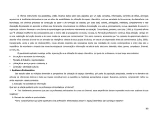 O referido instrumento nos possibilitou, então, levantar dados sobre dois aspectos: por um lado, conceitos, informações, correntes de idéias, principais
argumentos e tendências dominantes,no que se refere às possibilidades de utilização do espaço cibernético, com sua variedade de ferramentas, de dispositivos e de
tecnologias, nos diversos processos de construção do saber e de formação do cidadão; por outro lado, valores, percepções, interesses, comportamento e real
disposição do educador em aprender a utilizar essa ferramenta comunicacional no cotidiano da educação e na vida e, principalmente, na sua capacidade de assumir o
espírito de cultivar e favorecer a uma forma de aprendizagem que transforma inteiramente sua atuação. Concordamos, portanto, com Lévy (1998) p.26 quando afirma
que “A utilização multiforme dos computadores para o ensino está se propagando na escola, na casa, na formação profissional e contínua. Essa utilização carrega em
si uma redefinição da função docente e de novos modos de acesso aos conhecimentos”. Em outro momento, acrescenta que “no contexto do aprendizado aberto o
docente vê-se chamado a tornar-se um animador da inteligência coletiva de seus grupos de alunos, em vez de um dispensador direto de conhecimentos. (Lévy, 2000).
Considerando, ainda a visão de Libâneo(2001), novas atitudes docentes são necessárias diante das realidades do mundo contemporâneo e entre elas está a
importância de reconhecer o impacto das novas tecnologias da comunicação e informação na sala de aula, tais como: televisão, vídeo, games, computador, Internet,
cd-rom, etc.
         O questionário aplicado investiga, então, a percepção ou a utilização do espaço cibernético, por parte de professores, no que tange aos contextos:
    Educação na sociedade da informação;
    Mercado de trabalho e oportunidades;
    Utilização de serviços para a cidadania; e
    Conteúdo e identidade cultural.
1. Análise da Problemática
      Este estudo sobre as múltiplas dimensões e perspectivas de utilização do espaço cibernético, por parte da população pesquisada, orienta-se na tentativa de
articular os referenciais teóricos e toda sua riqueza conceitual com as questões ou hipóteses apresentadas a seguir. Buscamos, portanto, compreender melhor ou
ainda responder a esses contextos:
   a. Educação na sociedade da informação
Qual será a relação existente entre os professores entrevistados e a Internet?
         Terá fundamento pensarmos que para os professores participantes de cursos via Internet, essas experiências deixam impressões muito mais positivas do que
negativas?
   b. Mercado de trabalho e oportunidades
        Seria razoável pensar que parte significativa dos professores entrevistados utilizam o espaço cibernético para conseguir trabalho?



                                                                                                                                                              80
 