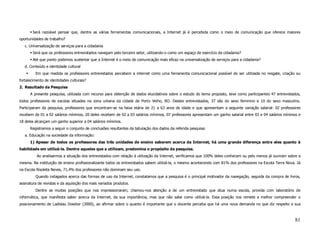 Será razoável pensar que, dentre as várias ferramentas comunicacionais, a Internet já é percebida como o meio de comunicação que oferece maiores
oportunidades de trabalho?
   c. Universalização de serviços para a cidadania
        Será que os professores entrevistados navegam pelo terceiro setor, utilizando-o como um espaço de exercício da cidadania?
        Até que ponto podemos sustentar que a Internet é o meio de comunicação mais eficaz na universalização de serviços para a cidadania?
   d. Conteúdo e identidade cultural
         Em que medida os professores entrevistados percebem a internet como uma ferramenta comunicacional possível de ser utilizada no resgate, criação ou
fortalecimento de identidades culturais?
2. Resultado da Pesquisa
      A presente pesquisa, utilizada com recurso para obtenção de dados elucidativos sobre o estudo do tema proposto, teve como participantes 47 entrevistados,
todos professores de escolas situadas na zona urbana da cidade de Porto Velho, RO. Destes entrevistados, 37 são do sexo feminino e 10 do sexo masculino.
Participaram da pesquisa, professores que encontram-se na faixa etária de 21 a 63 anos de idade e que apresentam a seguinte variação salarial: 02 professores
recebem de 01 a 02 salários mínimos, 20 deles recebem de 02 a 03 salários mínimos, 07 professores apresentam um ganho salarial entre 03 e 04 salários mínimos e
18 deles alcançam um ganho superior a 04 salários mínimos.
      Registramos a seguir o conjunto de conclusões resultantes da tabulação dos dados da referida pesquisa:
   a. Educação na sociedade da informação:
      1) Apesar de todos os professores das três unidades de ensino saberem acerca da Internet, há uma grande diferença entre eles quanto à
habilidade em utilizá-la. Dentre aqueles que a utilizam, predomina o propósito da pesquisa.
          Ao analisarmos a situação dos entrevistados com relação à utilização da Internet, verificamos que 100% deles conhecem ou pelo menos já ouviram sobre a
mesma. Na instituição de ensino profissionalizante todos os entrevistados sabem utilizá-la, o mesmo acontecendo com 81% dos professores na Escola Terra Nova. Já
na Escola Risoleta Neves, 71,4% dos professores não dominam seu uso.
         Quando indagados acerca das formas de uso da Internet, constatamos que a pesquisa é o principal motivador da navegação, seguida da compra de livros,
assinatura de revistas e da aquisição dos mais variados produtos.
         Dentre as muitas posições que nos impressionaram, chamou-nos atenção a de um entrevistado que atua numa escola, provida com laboratório de
informática, que manifesta saber acerca da Internet, da sua importância, mas que não sabe como utilizá-la. Essa posição nos remete a melhor compreender o
posicionamento de Ladislau Dowbor (2000), ao afirmar sobre o quanto é importante que o docente perceba que há uma nova demanda no que diz respeito a sua



                                                                                                                                                            81
 