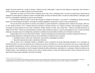 atuação. Ele precisa entender que a função do educador, modificou-se frente à diferenciação e riqueza dos novos espaços de conhecimento. Hoje, educando e
educador precisam assumir a posição de sujeitos de sua própria formação.
          Esses dados nos revelam que em Porto Velho e acreditamos que em todo o País, o ciberespaço ainda é uma marca da exclusão social. Grande parte dos
professores de escolas públicas se apresenta à margem da sociedade digital. De acordo com Brennand (2001), nos países em desenvolvimento o ciberespaço, possui
outra face: a desigualdade na distribuição do acesso as suas ferramentas .
          Uma das diretrizes básicas que define a linha de ação “Educação na Sociedade da Informação”, no Livro Verde49, é a implantação de reformas curriculares
visando ao uso de tecnologias de informação e comunicação em atividades pedagógicas e educacionais, em todos os níveis da educação formal.
          Para que essa diretriz acima descrita se concretize, será necessário um grande investimento na capacitação docente. Pensando numa solução, o MEC criou
em 1997, através da Portaria nº 522, o Programa Nacional de Informática na Educação (ProInfo), com o objetivo de introduzir novas tecnologias de informação e
comunicação nas escolas públicas de ensino médio e fundamental. Rondônia participa do ProInfo. Foram criados NTE’s – Núcleos de Tecnologia Educacional nas
cidades de Porto Velho e Ji-Paraná, para descentralização do programa. Neles, professores formados em cursos de pós-graduação lato sensu, na área de tecnologia
voltada para a educação, atuam como multiplicadores, capacitando os professores das escolas públicas a trabalhar com a informática na sala de aula.
          Segundo dados do NTE em Porto Velho, situado na SEDUC – Secretaria de Educação, das 66 escolas públicas do município,14 participam do ProInfo. Os
critérios de seleção adotados para a definição das escolas que seriam beneficiadas com laboratório foram os seguintes:
                 Quantidade de alunos ( quanto maior o atendimento, maiores seriam as possibilidades de escolha); e
                 Espaço físico disponível para receber o laboratório de informática.
          Ainda de acordo com as informações recebidas no NTE/SEDUC, todos os professores das escolas selecionadas participaram de um treinamento em
informática educativa, como forma de prepará-los para a utilização dos recursos de informática com os alunos de suas escolas. Ocorre que um projeto desse porte
exige significativo acompanhamento, controle e compromisso por parte de todos os envolvidos. No entanto, pelos dados que nos foram passados, o desenvolvimento
desse projeto tem sido comprometido por conta de situações eminentemente político-administrativas, relacionadas com a contratação e fixação dos professores nas
unidades escolares. A alta rotatividade dos mesmos, quer por motivo de rescisão contratual, ou ainda, pela mudança de escola a cada ano, acaba por fazer com que
algumas boas iniciativas sejam implantadas e não tenham continuidade.




49
  O Livro Verde é uma proposta inicial de diretrizes, instruções, linhas de ação e atividades para o Programa Soc Info. Ele sugere ações nas áreas de planejamento, execução e
acompanhamento para cada linha de ação. Foi elaborado por mais de uma centena de especialistas, provenientes das áreas privada, acadêmica e governamental.


                                                                                                                                                                                 82
 