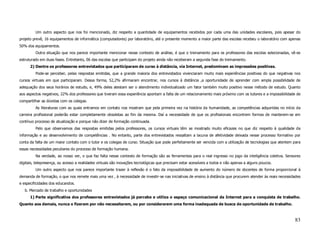 Um outro aspecto que nos foi mencionado, diz respeito a quantidade de equipamentos recebidos por cada uma das unidades escolares, pois apesar do
projeto prevê, 16 equipamentos de informática (computadores) por laboratório, até o presente momento a maior parte das escolas recebeu o laboratório com apenas
50% dos equipamentos.
         Outra situação que nos parece importante mencionar nesse contexto de análise, é que o treinamento para os professores das escolas selecionadas, vê-se
estruturado em duas fases. Entretanto, 06 das escolas que participam do projeto ainda não receberam a segunda fase do treinamento.
      2) Dentre os professores entrevistados que participaram de curso à distância, via Internet, predominam as impressões positivas.
         Pode-se perceber, pelas respostas emitidas, que a grande maioria dos entrevistados vivenciaram muito mais experiências positivas do que negativas nos
cursos virtuais em que participaram. Dessa forma, 52,2% afirmaram encontrar, nos cursos à distância ,a oportunidade de aprender com ampla possibilidade de
adequação dos seus horários de estudo, e, 49% deles atestam ser o atendimento individualizado um fator também muito positivo nesse método de estudo. Quanto
aos aspectos negativos, 22% dos professores que tiveram essa experiência apontam a falta de um relacionamento mais próximo com os tutores e a impossibilidade de
compartilhar as dúvidas com os colegas.
         As literaturas com as quais entramos em contato nos mostram que pela primeira vez na história da humanidade, as competências adquiridas no início da
carreira profissional poderão estar completamente obsoletas ao fim da mesma. Daí a necessidade de que os profissionais encontrem formas de manterem-se em
contínuo processo de atualização e porque não dizer de formação continuada.
         Pelo que observamos das respostas emitidas pelos professores, os cursos virtuais têm se mostrado muito eficazes no que diz respeito à qualidade da
informação e ao desenvolvimento de competências . No entanto, parte dos entrevistados ressaltam a lacuna de afetividade deixada nesse processo formativo por
conta da falta de um maior contato com o tutor e os colegas de curso. Situação que pode perfeitamente ser vencida com a utilização de tecnologias que atentem para
essas necessidades peculiares do processo de formação humana.
         Na verdade, ao nosso ver, o que faz falta nesse contexto de formação são as ferramentas para o real ingresso no jogo da inteligência coletiva. Sensores
digitais, telepresença, ou acesso a realidades virtuais são inovações tecnológicas que precisam estar acessíveis a todos e não apenas a alguns poucos.
         Um outro aspecto que nos parece importante trazer à reflexão é o fato da impossibilidade de aumento do número de docentes de forma proporcional à
demanda de formação, o que nos remete mais uma vez , à necessidade de investir-se nas iniciativas de ensino à distância que procurem atender às reais necessidades
e especificidades dos educandos.
   b. Mercado de trabalho e oportunidades
      1) Parte significativa dos professores entrevistados já percebe e utiliza o espaço comunicacional da Internet para a conquista de trabalho.
Quanto aos demais, nunca o fizeram por não necessitarem, ou por considerarem uma forma inadequada de busca de oportunidade de trabalho.



                                                                                                                                                              83
 