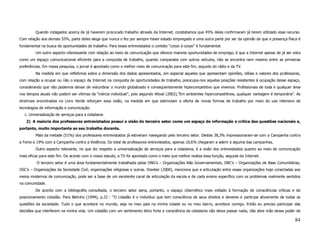 Quando indagados acerca de já haverem procurado trabalho através da Internet, constatamos que 45% deles confirmaram já terem utilizado esse recurso.
Com relação aos demais 55%, parte deles alega que nunca o fez por sempre haver estado empregado e uma outra parte por ser da opinião de que a presença física é
fundamental na busca de oportunidades de trabalho. Para esses entrevistados o contato “corpo à corpo” é fundamental.
         Um outro aspecto interessante com relação ao meio de comunicação que oferece maiores oportunidades de emprego, é que a Internet apesar de já ser vista
como um espaço comunicacional eficiente para a conquista de trabalho, quando comparada com outros veículos, não se encontra nem mesmo entre as primeiras
preferências. Em nossa pesquisa, o jornal é apontado como o melhor meio de comunicação para este fim, seguido do rádio e da TV.
         Na medida em que refletimos sobre a dimensão dos dados apresentados, em especial aqueles que apresentam opiniões, idéias e valores dos professores,
com relação a ocupar ou não o espaço da Internet na conquista de oportunidades de trabalho, preocupa-nos aquelas posições resistentes à ocupação desse espaço,
considerando que não podemos deixar de vislumbrar o mundo globalizado e conseqüentemente hipercompetitivo que vivemos. Profissionais de toda e qualquer área
nos tempos atuais não podem ser vítimas da “inércia individual”, pois segundo Wood (2002),”Em ambientes hipercompetitivos, qualquer vantagem é temporária”. As
diretrizes encontradas no Livro Verde reforçam essa visão, na medida em que estimulam a oferta de novas formas de trabalho por meio do uso intensivo de
tecnologias de informação e comunicação.
   c. Universalização de serviços para a cidadania
   2) A maioria dos professores entrevistados possui a visão do terceiro setor como um espaço de informação e crítica das questões nacionais e,
portanto, muito importante ao seu trabalho docente.
         Mais da metade (51%) dos professores entrevistados já estiveram navegando pelo terceiro setor. Destes 38,3% impressionaram-se com a Campanha contra
a Fome e 19% com a Campanha contra a Violência. Do total de professores entrevistados, apenas 10,6% chegaram a aderir a alguma das campanhas.
         Outro aspecto relevante, no que diz respeito a universalização de serviços para a cidadania, é a visão dos entrevistados quanto ao meio de comunicação
mais eficaz para este fim. De acordo com o nosso estudo, a TV foi apontada como o meio que melhor realiza essa função, seguida da Internet.
          O terceiro setor é uma área fundamentalmente trabalhada pelas ONG’s – Organizações Não Governamentais, OBC’s – Organizações de Base Comunitárias,
OSC’s – Organizações da Sociedade Civil, organizações religiosas e outras. Dowbor (2000), menciona que a articulação entre essas organizações hoje conectadas aos
meios modernos de comunicação, pode ser a base de um excelente canal de articulação da escola e de cada ensino específico com os problemas realmente sentidos
na comunidade.
         De acordo com a bibliografia consultada, o terceiro setor seria, portanto, o espaço cibernético mais voltado à formação de consciências críticas e de
posicionamento cidadão. Para Betinho (1994), p.22 : “O cidadão é o indivíduo que tem consciência de seus direitos e deveres e participa ativamente de todas as
questões da sociedade. Tudo o que acontece no mundo, seja no meu país na minha cidade ou no meu bairro, acontece comigo. Então eu preciso participar das
decisões que interferem na minha vida. Um cidadão com um sentimento ético forte e consciência da cidadania não deixa passar nada, não abre mão desse poder de

                                                                                                                                                             84
 