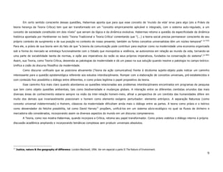 Em certo sentido consciente dessas questões, Habermas aponta que para que esse conceito de ‘mundo da vida’ sirva para algo (eis a Práxis da
teoria herança da Teoria Crítica) tem que ser transformado em um “conceito empiricamente aplicável e integrado, com o sistema auto-regulado, a um
conceito de sociedade constituído em dois níveis” que seriam da lógica e da dinâmica evolutiva. Habermas retoma a questão da especificidade da dinâmica
histórica apontada por Horkheimer no texto ‘Teoria Tradicional e Teoria Crítica’ comentando que “(...) a teoria social precisa permanecer consciente de seu
                                                                                                                                                        (p.419)
próprio contexto de surgimento e de sua posição no contexto de nosso presente; também os fortes conceitos universalistas têm um núcleo temporal”
Para ele, a práxis de sua teoria vem do fato de que “a teoria da comunicação pode contribuir para explicar como na modernidade uma economia organizada
sob a forma do mercado se entrelaça funcionalmente com o Estado que monopoliza a violência, se autonomiza em relação ao mundo da vida, tornando-se
uma parte de sociabilidade isenta de normas, e opõe aos imperativos da razão os seus próprios imperativos, fundados na conservação do sistema”.(p.484)
Assim, sua Teoria, como Teoria Crítica, desvenda as patologias da modernidade e dá um passo na sua solução quando resolve a patologia no campo teórico:
Unifica a cisão do discurso filosófico da modernidade.
           Como discurso unificado que se posiciona ativamente (Teoria da ação comunicativa) frente à dicotomia sujeito-objeto pode indicar um caminho
interessante para a questão epistemológica referente aos estudos interdisciplinares. Romper com a elaboração de conceitos universais, pré-estabelecidos e
com conteúdo fixo possibilita o diálogo entre diferentes, e como práxis legitima o papel propositivo da teoria.
           Esse caminho fica mais claro quando abordamos as questões relacionadas aos problemas interdisciplinares encontrados em programas de pesquisa
que tem como objeto questões ambientais, tais como biodiversidade e mudanças globais. A interação entre os diferentes cientistas oriundos das mais
diversas áreas de conhecimento esbarra sempre na visão da inter-relação homem-meio, afinal a perspectiva de um cientista das humanidades difere em
muito dos demais que invariavelmente posicionam o homem como elemento exógeno perturbador: elemento antrópico. A separação Natureza (como
conceito universal indeterminado) e Homem, clássicos da modernidade dificultam ainda mais o diálogo entre as partes. A teoria como práxis e o teórico
como desvendador do fetiche possibilita, tal como David Harvey 11 propõem, unificá-los em um sistema sócio-ecológico no qual os fluxos de dinheiro e
mercadoria são considerados, incorporando assim os diversos aspectos do mundo em um discurso compreensivo.
           A Teoria, como nos mostra Habermas, quando incorpora a Crítica, retoma seu papel transformador. Como práxis viabiliza o diálogo interno à própria
discussão acadêmica ampliando e incorporando temáticas complexas sem produzir universais absolutos.




11
     Justice, nature & the geography of difference. London:Blackwell, 1996. Ver em especial a parte II The Nature of Environment.
                                                                                                                                                            9
 