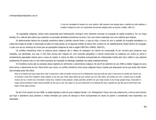 emiliosarde@portalpositivo.com.br



                                                                  O viver em sociedade foi sempre um viver violento. Não havendo uma solução para a violência da vida cotidiana, o
                                                                  remédio é integrá-la como um componente normal das relações entre os homens. (Odalia, 1983:12).


        As populações indígenas, tantas vezes esquecidas pela historiografia, emergem como elemento principal na ocupação da região amazônica. Por um longo
período, foi a mão-de-obra básica que sustentou as principais atividades econômicas da área. E por isso mesmo disputada com uma violência sem tréguas.
       Os determinantes básicos da ocupação amazônica desde o período colonial foram: a caça ao índio, a busca do ouro a questão da ocupação estratégica e a
coleta das drogas do sertão. A exploração do látex em larga escala, já na segunda metade do século XIX, constitui-se em desdobramento desses fatores de ocupação,
e mais uma vez em sentença de morte para as populações indígenas de toda a região.(FREITAS e SARDE, 2002:07).
       Os conflitos interetnicos entre os próprios povos indígenas são o reflexo do desespero do instinto de conservação do ser humana para preservar suas
tradições, sua identidade, sua vida. O não índio avança sem tréguas em uma conquista geográfica e cultural empurrando os indígenas uns contra os outros e
arrebanhando populações inteiras para a causa do capital. A cultura do látex na Amazônia acompanhada da cristianização trazida pelo clero católico e por pastores
protestantes foi apenas mais um dos vários exemplos da imposição da ideologia capitalista nos países subdesenvolvidos.
       Em Rondônia muitos são os exemplos dessa trajetória de sofrimento e sobrevivência indígena. No dia 04 de setembro do ano 2000 na Aldeia Taigape do povo
Arara temos o depoimento da Sra. Maria Aroim que narrou um conflito interetnico entre povos indígenas Arara e Gavião que disputavam terras que ainda não haviam
sido tomadas pelos não índios.
      Aqui eu to falando que aqui nossa terra, tudo é nossa terra, onde os Gavião morava pra lá no Madeirinha, essa aqui tudo por aqui é nossa terra os Gavião que vieram pra
      cá tomaram nossa terra mataram nosso pessoal, só sei isso que minha sogra falava ela que contava que era mais velha, ela contava pra mim a história que os Gavião
      morava pra lá, e vieram pra cá tomaram nossa terra, mataram nosso pessoal, nossos parentes, também diz que nossa maroca é pra lá logo garapé longe, marocaxém é
      nossa maroca pereparca nossa maroca também só isso que eu sei, meu sogro lá, diz que enterraram lá na fazenda até hoje o pessoal diz que fala que lá enterraram meu
      sogro, minha sogra contava.


       No dia 15 de outubro do ano 2000, na aldeia Igarapé Lurdes do povo indígena Gavião, o Sr. Montegomeri Taram narra seu testemunho, a forma como tiveram
que fugir e abandonar seus parentes e irmãos vitimados por surtos de doenças e fome acompanhado do receio de perder o considerado mais importante, sua
identidade.



                                                                                                                                                                                90
 