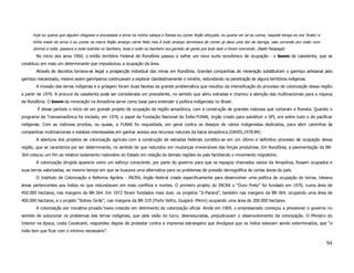 hoje eu queria que alguém chegasse e encostasse a arma na minha cabeça e fizesse eu comer feijão aforçado, eu queria ver se eu comia, naquele tempo eu era ‘brabo’ e
      tinha medo de arma e eu comia na marra feijão amargo carne feita mas é tudo amargo terminava de comer já dava uma dor de barriga, saia correndo pro mato num
      dormia a noite, passava a noite todinha no banheiro, toda a noite no banheiro era gemido de gente pra todo lado e foram morrendo. (Batiti Paiapegá)
       No inicio dos anos 1960, o então território Federal de Rondônia passou a sofrer um novo surto econômico de ocupação - o boom da cassiterita, que se
constituiu em mais um determinante que impulsionou a ocupação da área.
       Através de decretos tornava-se ilegal a prospecção individual das minas em Rondônia. Grandes companhias de mineração substituíram o garimpo artesanal pelo
garimpo mecanizado, mesmo assim garimpeiros continuavam a explorar clandestinamente o minério, redundando na penetração de alguns territórios indígenas.
       A invasão das terras indígenas e a grilagem foram duas facetas da grande problemática que resultou da intensificação do processo de colonização dessa região
a partir de 1970. A procura da cassiterita pode ser considerada um precedente, no sentido que abriu estradas e chamou a atenção das multinacionais para a riqueza
de Rondônia. O boom da mineração na Amazônia serve como base para entender a política indígenista no Brasil.
        É desse período o início de um grande projeto de ocupação da região amazônica, com a construção de grandes rodovias que cortaram a floresta. Quando o
programa da Transamazônica foi iniciado, em 1970, o papel da Fundação Nacional do Índio-FUNAI, órgão criado para substituir o SPI, era sobre tudo o de pacificar
indígenas. Com as rodovias prontas, ou quase, a FUNAI foi requisitada, em geral contra os desejos de vários indigenistas dedicados, para abrir caminhos às
companhias multinacionais e estatais interessadas em ganhar acesso aos recursos naturais da bacia amazônica.(DAVIS,1978:84)
       A abertura dos projetos de colonização agrícola com a construção de estradas federais constitui-se em um último e definitivo processo de ocupação dessa
região, que se caracteriza por ser determinante, no sentido de que redundou em mudanças irreversíveis das forças produtivas. Em Rondônia, a pavimentação da BR-
364 colocou um fim ao relativo isolamento rodoviário do Estado em relação às demais regiões do país facilitando o movimento migratório.
       A colonização dirigida aparecia como um esforço consciente, por parte do governo para que os espaços chamados vazios da Amazônia, fossem ocupados e
suas terras valorizadas, ao mesmo tempo em que se buscava uma alternativa para os problemas de pressão demográfica de certas áreas do país.
       O Instituto de Colonização e Reforma Agrária - INCRA, órgão federal criado especificamente para desenvolver uma política de ocupação de terras, loteava
áreas pertencentes aos índios no que redundavam em mais conflitos e mortes. O primeiro projeto do INCRA o “Ouro Preto” foi fundado em 1970, numa área de
450.000 hectares, nas margens da BR-364. Em 1972 foram fundados mais dois: os projetos “Ji-Paraná”, também nas margens da BR-364, ocupando uma área de
400.000 hectares, e o projeto “Sidney Girão”, nas margens da BR-319 (Porto Velho, Guajará -Mirim) ocupando uma área de 200.000 hectares.
       A colonização por iniciativa privada havia crescido em detrimento da colonização oficial. Ainda em 1969, o empresariado começou a pressionar o governo no
sentido de solucionar os problemas das terras indígenas, que pela visão do lucro, desmesuradas, prejudicavam o desenvolvimento da colonização. O Ministro do
Interior na época, costa Cavalcanti, respondeu depois de protestar contra a imprensa estrangeira que divulgava que os índios estavam sendo exterminados, que “o
índio tem que ficar com o mínimo necessário”.

                                                                                                                                                                             94
 