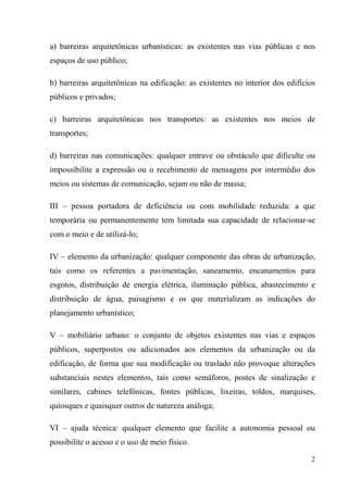 a) barreiras arquitetônicas urbanísticas: as existentes nas vias públicas e nos
espaços de uso público;

b) barreiras arquitetônicas na edificação: as existentes no interior dos edifícios
públicos e privados;

c) barreiras arquitetônicas nos transportes: as existentes nos meios de
transportes;

d) barreiras nas comunicações: qualquer entrave ou obstáculo que dificulte ou
impossibilite a expressão ou o recebimento de mensagens por intermédio dos
meios ou sistemas de comunicação, sejam ou não de massa;

III – pessoa portadora de deficiência ou com mobilidade reduzida: a que
temporária ou permanentemente tem limitada sua capacidade de relacionar-se
com o meio e de utilizá-lo;

IV – elemento da urbanização: qualquer componente das obras de urbanização,
tais como os referentes a pavimentação, saneamento, encanamentos para
esgotos, distribuição de energia elétrica, iluminação pública, abastecimento e
distribuição de água, paisagismo e os que materializam as indicações do
planejamento urbanístico;

V – mobiliário urbano: o conjunto de objetos existentes nas vias e espaços
públicos, superpostos ou adicionados aos elementos da urbanização ou da
edificação, de forma que sua modificação ou traslado não provoque alterações
substanciais nestes elementos, tais como semáforos, postes de sinalização e
similares, cabines telefônicas, fontes públicas, lixeiras, toldos, marquises,
quiosques e quaisquer outros de natureza análoga;

VI – ajuda técnica: qualquer elemento que facilite a autonomia pessoal ou
possibilite o acesso e o uso de meio físico.

                                                                                2
 