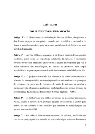 CAPÍTULO II

                 DOS ELEMENTOS DA URBANIZAÇÃO

Artigo. 3º - O planejamento e a urbanização das vias públicas, dos parques e
dos demais espaços de uso público deverão ser concebidos e executados de
forma a torná-los acessíveis para as pessoas portadoras de deficiência ou com
mobilidade reduzida.

Artigo. 4º - As vias públicas, os parques e os demais espaços de uso público
existentes, assim como as respectivas instalações de serviços e mobiliários
urbanos deverão ser adaptados, obedecendo-se ordem de prioridade que vise à
maior eficiência das modificações, no sentido de promover mais ampla
acessibilidade às pessoas portadoras de deficiência ou com mobilidade reduzida.

Artigo. 5º - O projeto e o traçado dos elementos de urbanização públicos e
privados de uso comunitário, nestes compreendidos os itinerários e as passagens
de pedestres, os percursos de entrada e de saída de veículos, as escadas e
rampas, deverão observar os parâmetros estabelecidos pelas normas técnicas de
acessibilidade da Associação Brasileira de Normas Técnicas – ABNT.

Artigo. 6º - Os banheiros de uso público existentes ou a construir em parques,
praças, jardins e espaços livres públicos deverão ser acessíveis e dispor, pelo
menos, de um sanitário e um lavatório que atendam às especificações das
normas técnicas da ABNT.

Artigo. 7º - Em todas as áreas de estacionamento de veículos, localizadas em
vias ou em espaços públicos, deverão ser reservadas vagas próximas dos acessos

                                                                              3
 