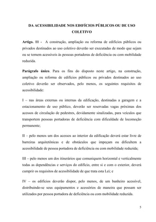 DA ACESSIBILIDADE NOS EDIFÍCIOS PÚBLICOS OU DE USO
                                  COLETIVO

Artigo. 11 - A construção, ampliação ou reforma de edifícios públicos ou
privados destinados ao uso coletivo deverão ser executadas de modo que sejam
ou se tornem acessíveis às pessoas portadoras de deficiência ou com mobilidade
reduzida.

Parágrafo único. Para os fins do disposto neste artigo, na construção,
ampliação ou reforma de edifícios públicos ou privados destinados ao uso
coletivo deverão ser observados, pelo menos, os seguintes requisitos de
acessibilidade:

I – nas áreas externas ou internas da edificação, destinadas a garagem e a
estacionamento de uso público, deverão ser reservadas vagas próximas dos
acessos de circulação de pedestres, devidamente sinalizadas, para veículos que
transportem pessoas portadoras de deficiência com dificuldade de locomoção
permanente;

II – pelo menos um dos acessos ao interior da edificação deverá estar livre de
barreiras arquitetônicas e de obstáculos que impeçam ou dificultem a
acessibilidade de pessoa portadora de deficiência ou com mobilidade reduzida;

III – pelo menos um dos itinerários que comuniquem horizontal e verticalmente
todas as dependências e serviços do edifício, entre si e com o exterior, deverá
cumprir os requisitos de acessibilidade de que trata esta Lei; e

IV – os edifícios deverão dispor, pelo menos, de um banheiro acessível,
distribuindo-se seus equipamentos e acessórios de maneira que possam ser
utilizados por pessoa portadora de deficiência ou com mobilidade reduzida.


                                                                                5
 