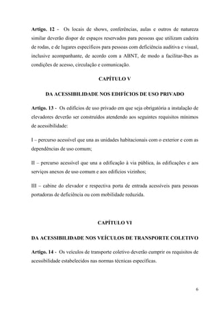 Artigo. 12 - Os locais de shows, conferências, aulas e outros de natureza
similar deverão dispor de espaços reservados para pessoas que utilizam cadeira
de rodas, e de lugares específicos para pessoas com deficiência auditiva e visual,
inclusive acompanhante, de acordo com a ABNT, de modo a facilitar-lhes as
condições de acesso, circulação e comunicação.

                                 CAPÍTULO V

      DA ACESSIBILIDADE NOS EDIFÍCIOS DE USO PRIVADO

Artigo. 13 - Os edifícios de uso privado em que seja obrigatória a instalação de
elevadores deverão ser construídos atendendo aos seguintes requisitos mínimos
de acessibilidade:

I – percurso acessível que una as unidades habitacionais com o exterior e com as
dependências de uso comum;

II – percurso acessível que una a edificação à via pública, às edificações e aos
serviços anexos de uso comum e aos edifícios vizinhos;

III – cabine do elevador e respectiva porta de entrada acessíveis para pessoas
portadoras de deficiência ou com mobilidade reduzida.




                                CAPÍTULO VI

DA ACESSIBILIDADE NOS VEÍCULOS DE TRANSPORTE COLETIVO

Artigo. 14 - Os veículos de transporte coletivo deverão cumprir os requisitos de
acessibilidade estabelecidos nas normas técnicas específicas.




                                                                                6
 