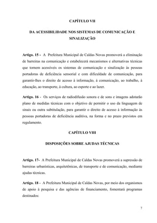 CAPÍTULO VII

    DA ACESSIBILIDADE NOS SISTEMAS DE COMUNICAÇÃO E
                                SINALIZAÇÃO



Artigo. 15 - A Prefeitura Municipal de Caldas Novas promoverá a eliminação
de barreiras na comunicação e estabelecerá mecanismos e alternativas técnicas
que tornem acessíveis os sistemas de comunicação e sinalização às pessoas
portadoras de deficiência sensorial e com dificuldade de comunicação, para
garantir-lhes o direito de acesso à informação, à comunicação, ao trabalho, à
educação, ao transporte, à cultura, ao esporte e ao lazer.

Artigo. 16 - Os serviços de radiodifusão sonora e de sons e imagens adotarão
plano de medidas técnicas com o objetivo de permitir o uso da linguagem de
sinais ou outra subtitulação, para garantir o direito de acesso à informação às
pessoas portadoras de deficiência auditiva, na forma e no prazo previstos em
regulamento.

                                CAPÍTULO VIII

                DISPOSIÇÕES SOBRE AJUDAS TÉCNICAS



Artigo. 17- A Prefeitura Municipal de Caldas Novas promoverá a supressão de
barreiras urbanísticas, arquitetônicas, de transporte e de comunicação, mediante
ajudas técnicas.

Artigo. 18 - A Prefeitura Municipal de Caldas Novas, por meio dos organismos
de apoio à pesquisa e das agências de financiamento, fomentará programas
destinados:


                                                                              7
 