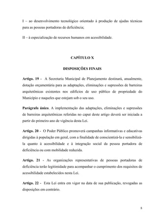 I – ao desenvolvimento tecnológico orientado à produção de ajudas técnicas
para as pessoas portadoras de deficiência;

II – à especialização de recursos humanos em acessibilidade.




                                 CAPÍTULO X

                            DISPOSIÇÕES FINAIS

Artigo. 19 - A Secretaria Municipal de Planejamento destinará, anualmente,
dotação orçamentária para as adaptações, eliminações e supressões de barreiras
arquitetônicas existentes nos edifícios de uso público de propriedade do
Município e naqueles que estejam sob o seu uso.

Parágrafo único. A implementação das adaptações, eliminações e supressões
de barreiras arquitetônicas referidas no caput deste artigo deverá ser iniciada a
partir do primeiro ano de vigência desta Lei.

Artigo. 20 - O Poder Público promoverá campanhas informativas e educativas
dirigidas à população em geral, com a finalidade de conscientizá-la e sensibilizá-
la quanto à acessibilidade e à integração social da pessoa portadora de
deficiência ou com mobilidade reduzida.

Artigo. 21 - As organizações representativas de pessoas portadoras de
deficiência terão legitimidade para acompanhar o cumprimento dos requisitos de
acessibilidade estabelecidos nesta Lei.

Artigo. 22 - Esta Lei entra em vigor na data de sua publicação, revogadas as
disposições em contrário.



                                                                                8
 