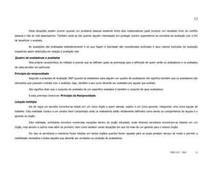 12


            Estas situações podem ocorrer quando um problema pessoal existente entre dois colaboradores pode produzir um resultado fruto do conflito
pessoal e não do real desempenho. Também pode se dar quando alguém interessado em proteger outrem superestima os conceitos da avaliação com o fim
de beneficiar o avaliado.

            As avaliações são analisadas estatisticamente e as que fogem à tipicidade são consideradas anômalas e seus valores excluídos da avaliação
impedindo assim distorções em relação à avaliação real

Quadro de avaliadores e avaliados
            Pela própria característica do método é preciso que se definam quais as premissas para a definição de quem serão os avaliadores e os avaliados
de cada servidor em particular.

Princípio da reciprocidade
            Segundo a proposta de Avaliação 360º quando se estabelece para alguém um quadro de avaliadores isto significa também que os avaliadores são
elementos que possuem contato com o avaliado, logo, também a seu turno deverão ser avaliados por aquele que avaliam.

            Isto significa dizer que o conjunto de avaliados de um especifico avaliador é também o conjunto de seus avaliadores

            A esta premissa chama-se: Princípio da Reciprocidade.

Lotação múltipla
            Via de regra um servidor encontra-se lotado em um único órgão a quem atende, sujeito a um único gerente, integrando uma única equipe de
trabalho. Esta realidade conduz a um cenário bem comportado onde os avaliadores estão nitidamente definidos como sendo os companheiros de equipe e o
gerente do órgão.

            Esta realidade, entretanto encontra numerosas exceções dentro do órgão estudado, onde diversos servidores encontram-se lotados em um
órgão, mas servem a outros mais além do primeiro, bem como existem varias situações em que há mais de um gerente para o mesmo órgão.

            Por isso os servidores e membros foram lotados em tantos órgãos quantos forem aqueles para os quais prestam serviço de modo a permitir a
visibilidade necessária a todos aqueles que deverão ser arrolados na condição de avaliadores.




                                                                                                                                  ISSN 1517 - 5421      12
 