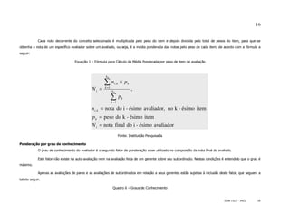 16


            Cada nota decorrente do conceito selecionado é multiplicada pelo peso do item e depois dividida pelo total de pesos do item, para que se
obtenha a nota de um específico avaliador sobre um avaliado, ou seja, é a média ponderada das notas pelo peso de cada item, de acordo com a fórmula a
seguir:

                                   Equação 1 – Fórmula para Cálculo da Média Ponderada por peso de item de avaliação



                                                       k0

                                                      ∑n
                                                      k =1
                                                               i ,k    × pk
                                              Ni =           k0
                                                                              ,
                                                             ∑p
                                                             k =1
                                                                        k


                                              ni ,k = nota do i - ésimo avaliador, no k - ésimo item
                                              p k = peso do k - ésimo item
                                              N i = nota final do i - ésimo avaliador
                                                                      Fonte: Instituição Pesquisada

Ponderação por grau de conhecimento
            O grau de conhecimento do avaliador é o segundo fator de ponderação a ser utilizado na composição da nota final do avaliado.

            Este fator não existe na auto-avaliação nem na avaliação feita de um gerente sobre seu subordinado. Nestas condições é entendido que o grau é
máximo.

            Apenas as avaliações de pares e as avaliações de subordinados em relação a seus gerentes estão sujeitas à inclusão deste fator, que seguem a
tabela seguir.

                                                              Quadro 6 – Graus de Conhecimento


                                                                                                                                   ISSN 1517 - 5421    16
 