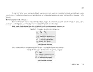 18


            Ao final desta fase os valores foram ponderados pelo grau de conheci-mento resultando as notas dos avaliados já ponderados pelo grau do
conhecimento em uma das quatro classes: gerente, par, subordinado ou auto-avaliação, caso o avaliado possua algum avaliador na classe que o tenha
avaliado.

Ponderação por classe de avaliação
            Após a ponderação pelo peso dos itens de avaliação e depois pelo grau de conhecimento, agrupando todas as avaliações em apenas 4 tipos,
quais sejam: auto-avaliação, par, subordinado e gerente, será feita a ponderação pela classe de avaliação.

            A nota final do avaliado depende deste ser ou não gerente, no caso de não gerente a nota final é dada por:

                                                 Equação 3 – Fórmula para cálculo da nota de não gerentes

                                                                 Ng + Np
                                                             N =           ,
                                                                     2
                                                             N = nota final do avaliado
                                                             Ng = nota dos gerentes
                                                             Np = nota dos pares
                                                                Fonte: Instituição Pesquisada

            Caso o avaliado não tenha nenhuma avaliação feita por pares, a nota dada pelo gerente será a nota final.

                                           Equação 4 – Fórmula para cálculo da nota de não-gerentes, sem pares.

                                                           N = Ng ,
                                                           N = nota final do avaliado
                                                           Ng = nota dos gerentes
                                                                Fonte: Instituição Pesquisada


                                                                                                                             ISSN 1517 - 5421    18
 
